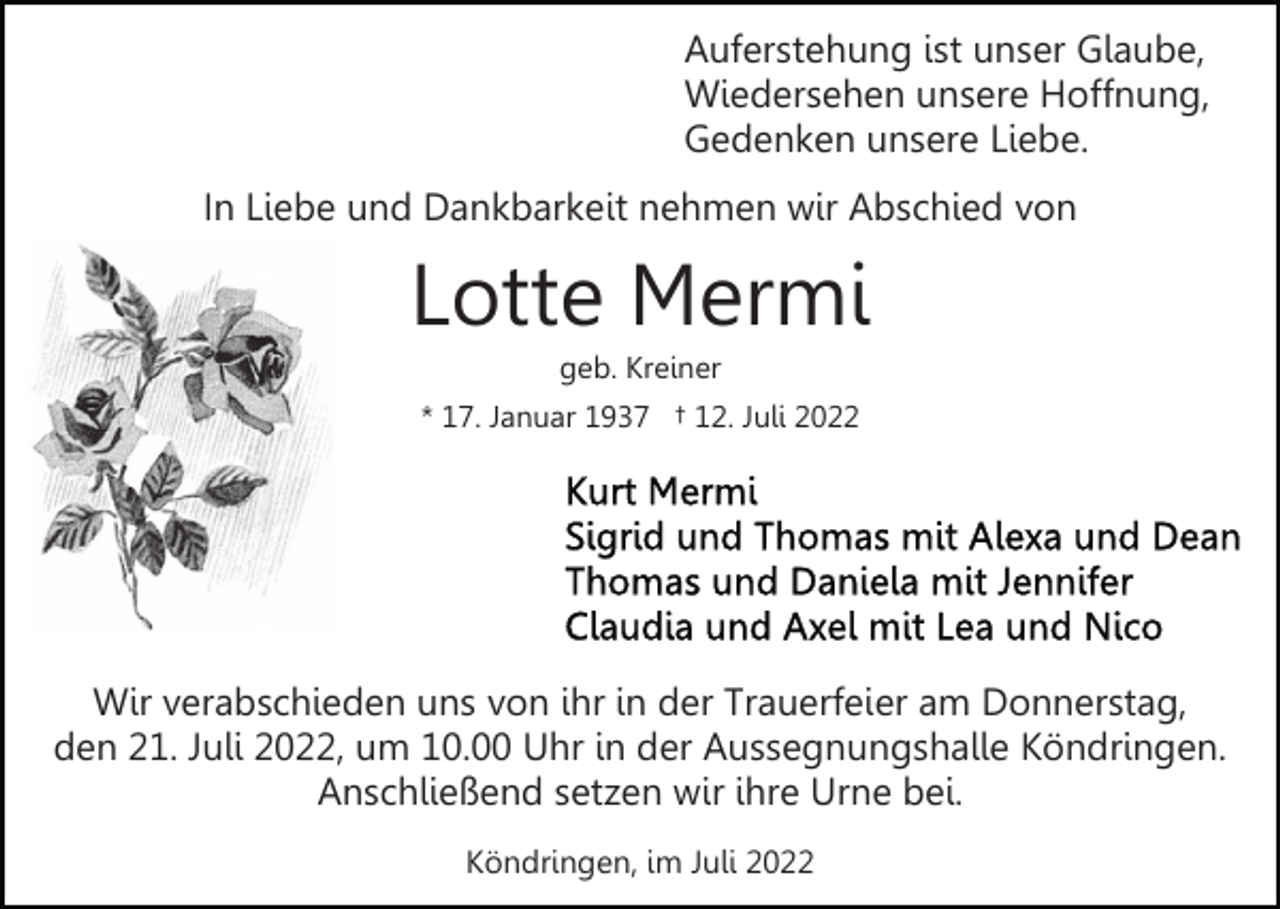 <p>Auferstehung ist unser Glaube,<br />Wiedersehen unsere Hoffnung,<br />Gedenken unsere Liebe.<br />In Liebe und Dankbarkeit nehmen wir Abschied von</p><p>Lotte Mermi<br />geb. Kreiner<br />* 17. Januar 1937 † 12. Juli 2022</p><p>Wir verabschieden uns von ihr in der Trauerfeier am Donnerstag,<br />den 21. Juli 2022, um 10.00 Uhr in der Aussegnungshalle Köndringen.<br />Anschließend setzen wir ihre Urne bei.<br />Köndringen, im Juli 2022</p>