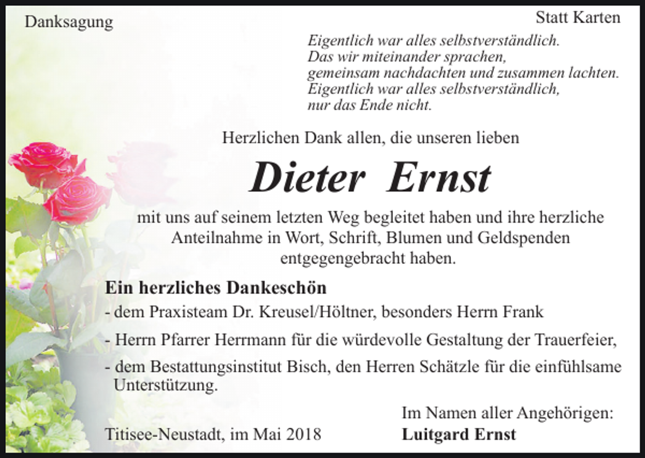 <p>DDanksagung<br />a n ks a g u n g</p><p>Statt<br />St<br />att Karten<br />K art e n</p><p>Ei<br />g e ntli c h war<br />w ar all<br />es sselbstverständlich.<br />el bs t v erst ä n dli c h.<br />Eigentlich<br />alles<br />DDas<br />as wir<br />ei n a n d er s sprachen,<br />pr a c h e n,<br />wir mit<br />miteinander<br />ggemeinsam<br />e m ei ns a m nnachdachten<br />a c h d a c ht e n uund<br />n d zzusammen<br />us a m m e n llachten.<br />a c ht e n.<br />Ei<br />g e ntli c h war<br />w ar all<br />es sselbstverständlich,<br />el bs t v erst ä n dli c h,<br />Eigentlich<br />alles<br />nnur<br />ur ddas<br />as Ende<br />E n d e ni<br />c ht.<br />nicht.</p><p>HHerzlichen<br />er zli c h e n DDank<br />a n k all<br />e n, didiee unseren<br />u ns er e n lilieben<br />e be n<br />allen,</p><p>Di<br />et er Er<br />nst<br />Dieter<br />Ernst</p><p>mit<br />ns a auf<br />uf s seinem<br />ei n e m l et<br />zt e n Weg<br />We g begleitet<br />b e gl eit et haben<br />h a b e n und<br />u n d ihre<br />i hr e herzliche<br />h er zli c h e<br />mituuns<br />letzten<br />A nt eil n a h m e i in<br />n Wort,<br />W ort, SSchrift,<br />c h rift, Blumen<br />Bl u m e n und<br />u n d Geldspenden<br />G el ds p en d e n<br />Anteilnahme<br />eentgegengebracht<br />nt g e g e n g e br a c ht haben.<br />h a b e n.</p><p>Ein<br />Ei<br />n hherzliches<br />e r zli c h es Dankeschön<br />D a n k es c h ö n</p><p>- dem<br />d e m Praxisteam<br />Pr a xist e a m Dr.<br />Dr. Kreusel/Höltner,<br />Kr eus el/ H ölt n er, bbesonders<br />es o n d ers Herrn<br />H err n Frank<br />Fr a n k<br />- Herrn<br />H err n Pfarrer<br />Pf arr er Herrmann<br />H err m a n n für<br />f ür die<br />di e würdevolle<br />w ür d e v oll e Gestaltung<br />G est alt u n g der<br />d er Trauerfeier,<br />Tr a u erf ei er,<br />- dem<br />d e m Bestattungsinstitut<br />B est att u n gsi nstit ut Bis<br />c h, dden<br />e n Herren<br />H err e n SSchätzle<br />c h ät z l e für<br />f ür die<br />di e einfühlsame<br />ei nf ü hls a m e<br />Bisch,<br />UUnterstützung.<br />nt erst üt z u n g.<br />Titisee-Neustadt,<br />Titis<br />e e- N e ust a dt, i im<br />m Mai<br />M ai 22</p><p>Im<br />I m Namen<br />N a m e n aller<br />all er Angehörigen:<br />A n g e h örig e n:<br />Luitgard<br />L uit g a r d EErnst<br />r nst</p>