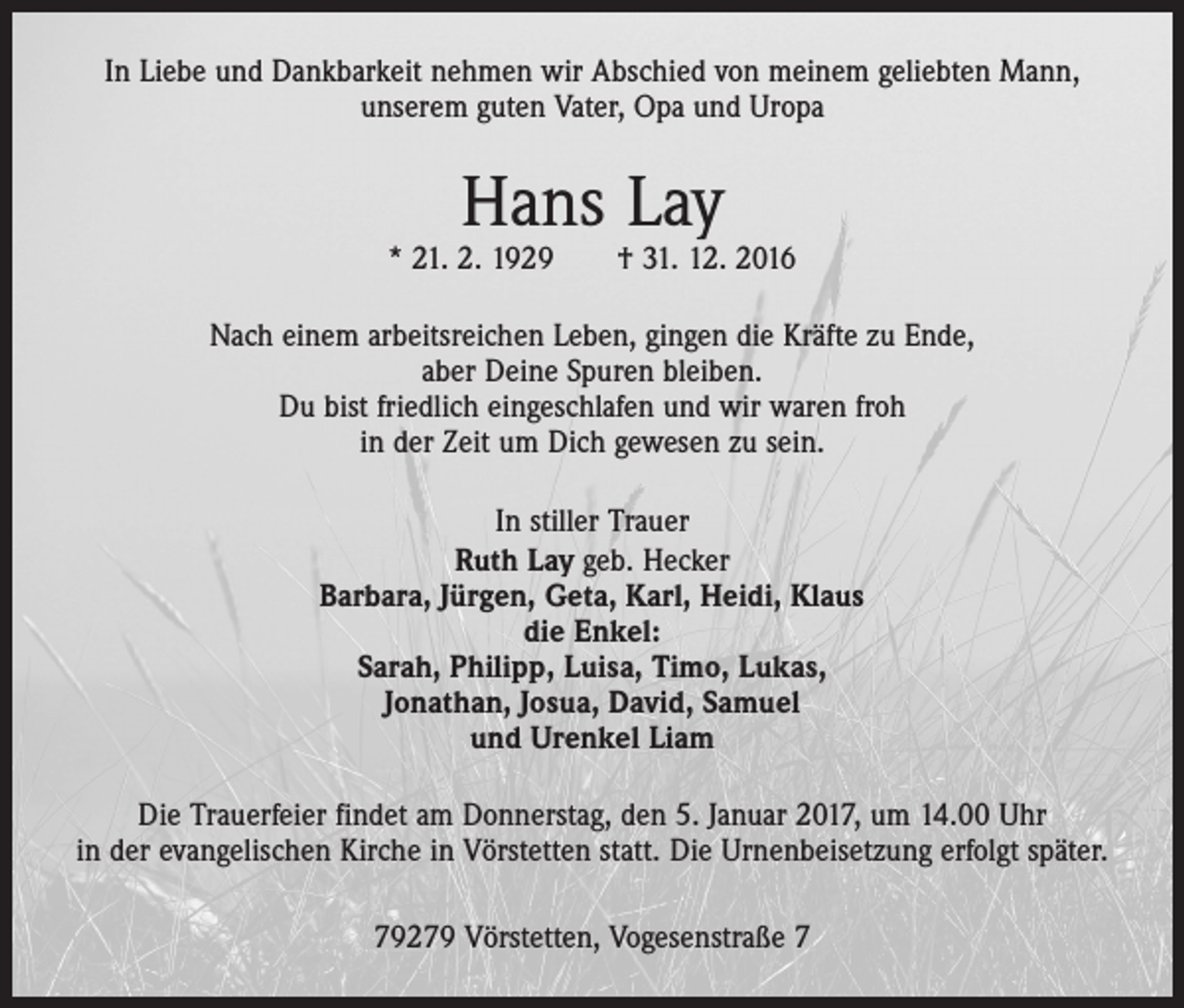 <p>In Liebe und Dankbarkeit nehmen wir Abschied von meinem geliebten Mann,<br />unserem guten Vater, Opa und Uropa</p><p>Hans Lay</p><p>* 21. 2. 1929 † 31. 12. 2016<br />Nach einem arbeitsreichen Leben, gingen die Kräfte zu Ende,<br />aber Deine Spuren bleiben.<br />Du bist friedlich eingeschlafen und wir waren froh<br />in der Zeit um Dich gewesen zu sein.<br />In stiller Trauer<br />Ruth Lay geb. Hecker<br />Barbara, Jürgen, Geta, Karl, Heidi, Klaus<br />die Enkel:<br />Sarah, Philipp, Luisa, Timo, Lukas,<br />Jonathan, Josua, David, Samuel<br />und Urenkel Liam<br />Die Trauerfeier findet am Donnerstag, den 5. Januar 2017, um 14.00 Uhr<br />in der evangelischen Kirche in Vörstetten statt. Die Urnenbeisetzung erfolgt später.<br />79279 Vörstetten, Vogesenstraße 7</p>