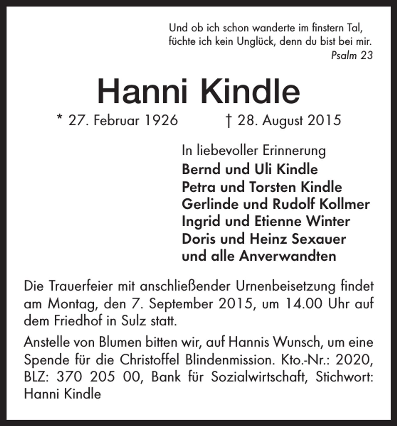 <p>Und ob ich schon wanderte im finstern Tal,<br />füchte ich kein Unglück, denn du bist bei mir.</p><p>Psalm 23</p><p>Hanni Kindle</p><p>* 27. Februar 1926 † 28. August 2015<br />In liebevoller Erinnerung<br />Bernd und Uli Kindle<br />Petra und Torsten Kindle<br />Gerlinde und Rudolf Kollmer<br />Ingrid und Etienne Winter<br />Doris und Heinz Sexauer<br />und alle Anverwandten<br />Die Trauerfeier mit anschließender Urnenbeisetzung findet<br />am Montag, den 7. September 2015, um 14.00 Uhr auf<br />dem Friedhof in Sulz statt.<br />Anstelle von Blumen bitten wir, auf Hannis Wunsch, um eine<br />Spende für die Christoffel Blindenmission. Kto.-Nr.: 2020,<br />BLZ: 370 205 00, Bank für Sozialwirtschaft, Stichwort:<br />Hanni Kindle</p>