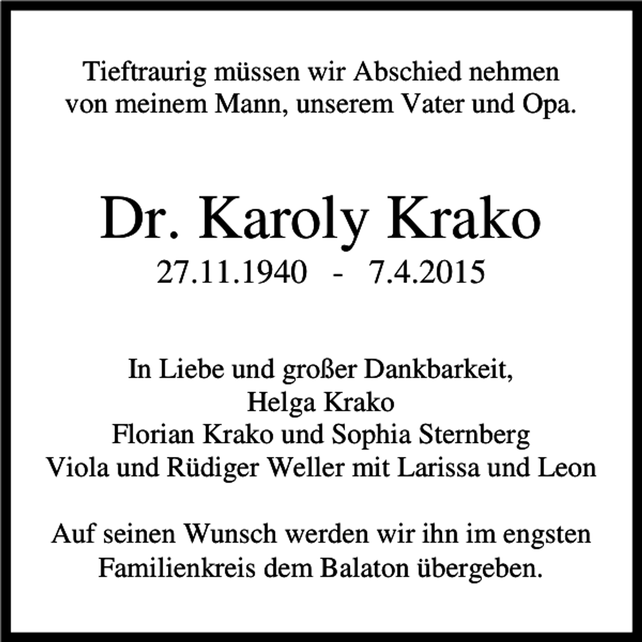 <p>Tieftraurig müssen wir Abschied nehmen<br />von meinem Mann, unserem Vater und Opa.</p><p>Dr. Karoly Krako<br />27.11.1940 - 7.4.2015<br />In Liebe und großer Dankbarkeit,<br />Helga Krako<br />Florian Krako und Sophia Sternberg<br />Viola und Rüdiger Weller mit Larissa und Leon<br />Auf seinen Wunsch werden wir ihn im engsten<br />Familienkreis dem Balaton übergeben.</p>