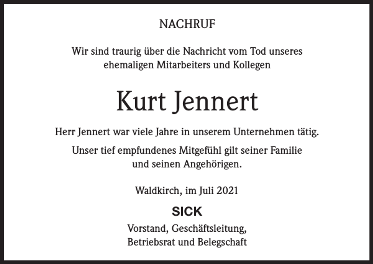 <p>NACHRUF<br />Wir sind traurig über die Nachricht vom Tod unseres<br />ehemaligen Mitarbeiters und Kollegen</p><p>Kurt Jennert<br />Herr Jennert war viele Jahre in unserem Unternehmen tätig.<br />Unser tief empfundenes Mitgefühl gilt seiner Familie<br />und seinen Angehörigen.<br />Waldkirch, im Juli 2021</p><p>SICK<br />Vorstand, Geschäftsleitung,<br />Betriebsrat und Belegschaft</p>