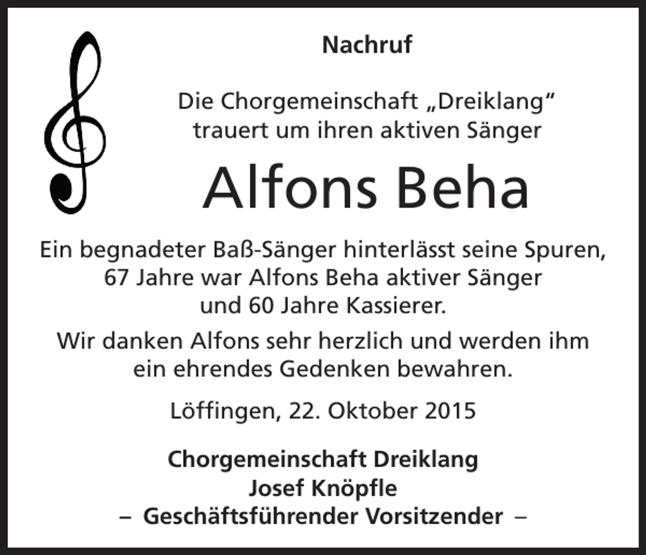 <p>Nachruf</p><p>Die Chorgemeinschaft „Dreiklang“<br />trauert um ihren aktiven Sänger</p><p>Alfons Beha</p><p>Ein begnadeter Baß-Sänger hinterlässt seine Spuren,<br />67 Jahre war Alfons Beha aktiver Sänger<br />und 60 Jahre Kassierer.<br />Wir danken Alfons sehr herzlich und werden ihm<br />ein ehrendes Gedenken bewahren.<br />Löffingen, 22. Oktober 2015<br />Chorgemeinschaft Dreiklang<br />Josef Knöpfle<br />– Geschäftsführender Vorsitzender –</p>