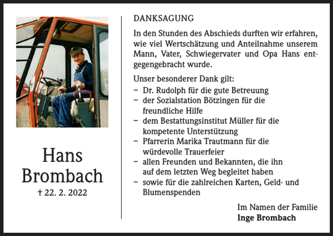 <p>DANKSAGUNG<br />In den Stunden des Abschieds durften wir erfahren,<br />wie viel Wertschätzung und Anteilnahme unserem<br />Mann, Vater, Schwiegervater und Opa Hans ent­<br />gegengebracht wurde.</p><p>Hans<br />Brombach<br />† 22. 2. 2022</p><p>Unser besonderer Dank gilt:<br />– Dr. Rudolph für die gute Betreuung<br />– der Sozialstation Bötzingen für die<br />freundliche Hilfe<br />– dem Bestattungsinstitut Müller für die<br />kompetente Unterstützung<br />– Pfarrerin Marika Trautmann für die<br />würdevolle Trauerfeier<br />– allen Freunden und Bekannten, die ihn<br />auf dem letzten Weg begleitet haben<br />– sowie für die zahlreichen Karten, Geld- und<br />Blumenspenden<br />Im Namen der Familie<br />Inge Brombach</p>