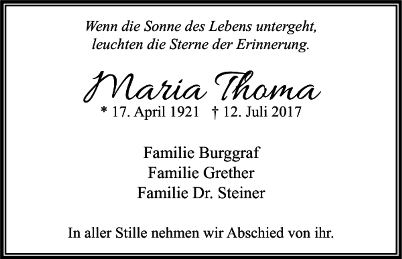 <p>We n n didie<br />Wenn<br />e S Sonne<br />o n n e d des<br />es LLebens<br />e b e ns u untergeht,<br />nt er g e ht,<br />leuchten<br />l e u c ht e n die<br />di e Sterne<br />St er n e der<br />d er Erinnerung.<br />Eri n n er u n g.</p><p>MMaria<br />ari a T hoThoma<br />ma<br />** 117.<br />7. April<br />A pril 11921<br />9 2 1 †† 112.<br />2. JJuli<br />uli 22</p><p>F a mili e Burggraf<br />Familie<br />B ur g gr af<br />FFamilie<br />a mili e Grether<br />Gr et h er<br />Familie<br />Steiner<br />F a mili e Dr.<br />Dr. St<br />ei n er<br />IInn aller<br />all er Stille<br />Still e nehmen<br />n e h m e n wir<br />wir Abschied<br />A bs c hi e d von<br />v o n iihr.<br />hr.</p>