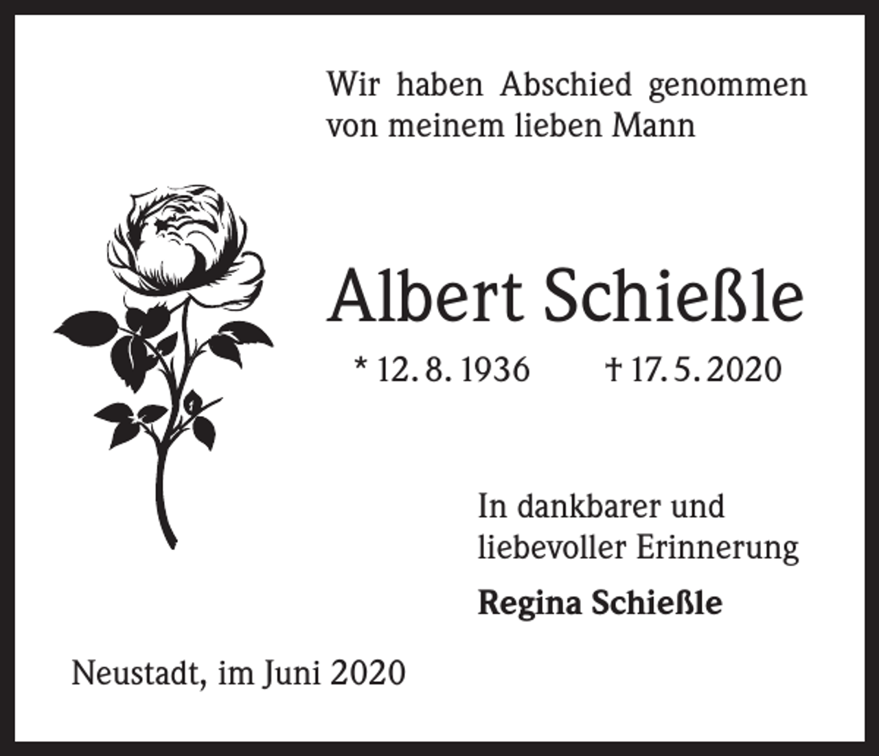 <p>Wir haben Abschied genommen<br />von meinem lieben Mann</p><p>Albert Schießle<br />* 12. 8. 1936 † 17. 5. 2020</p><p>In dankbarer und<br />liebevoller Erinnerung<br />Regina Schießle<br />Neustadt, im Juni 2020</p>