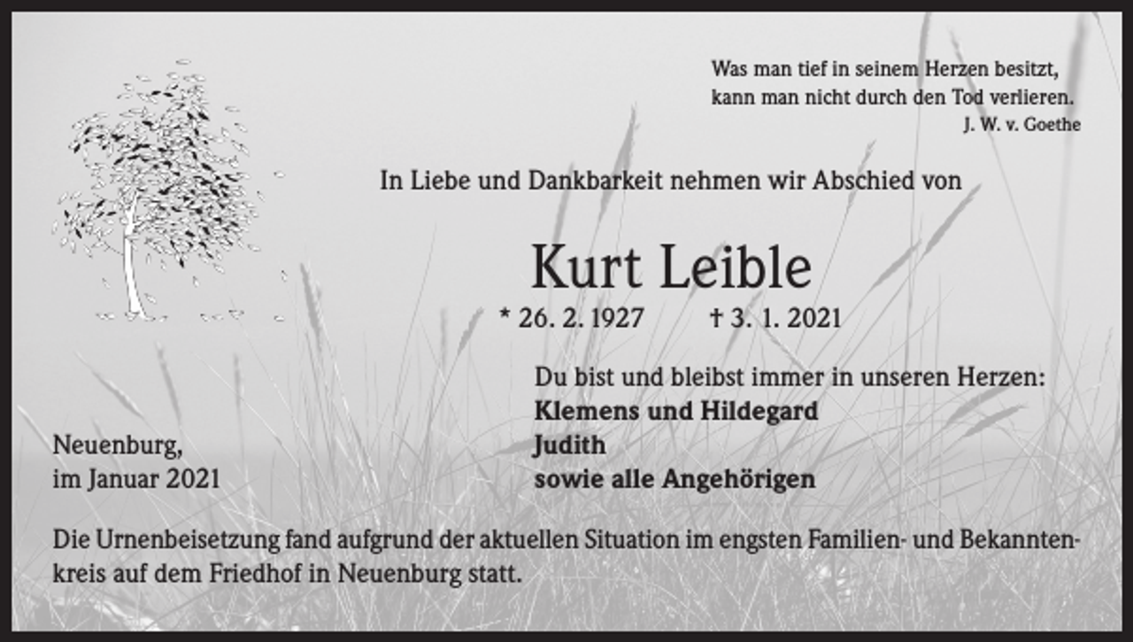 <p>Was man tief in seinem Herzen besitzt,<br />kann man nicht durch den Tod verlieren.</p><p>J. W. v. Goethe</p><p>In Liebe und Dankbarkeit nehmen wir Abschied von</p><p>Kurt Leible</p><p>* 26. 2. 1927</p><p>Neuenburg,<br />im Januar 2021</p><p>† 3. 1. 2021</p><p>Du bist und bleibst immer in unseren Herzen:<br />Klemens und Hildegard<br />Judith<br />sowie alle Angehörigen</p><p>Die Urnenbeisetzung fand aufgrund der aktuellen Situation im engsten Familien- und Bekanntenkreis auf dem Friedhof in Neuenburg statt.</p>