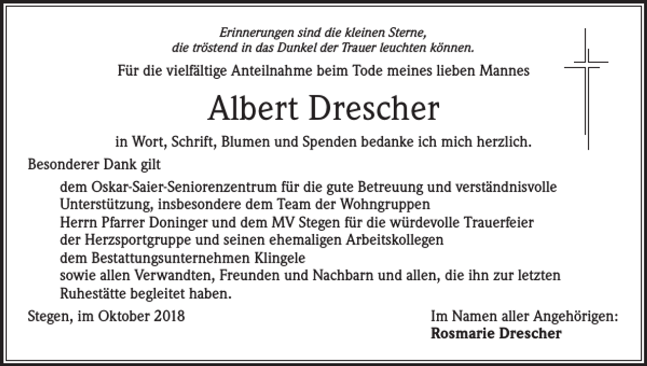 <p>Erinnerungen sind die kleinen Sterne,<br />die tröstend in das Dunkel der Trauer leuchten können.</p><p>Für die vielfältige Anteilnahme beim Tode meines lieben Mannes</p><p>Albert Drescher<br />in Wort, Schrift, Blumen und Spenden bedanke ich mich herzlich.<br />Besonderer Dank gilt<br />dem Oskar-Saier-Seniorenzentrum für die gute Betreuung und verständnisvolle<br />Unterstützung, insbesondere dem Team der Wohngruppen<br />Herrn Pfarrer Doninger und dem MV Stegen für die würdevolle Trauerfeier<br />der Herzsportgruppe und seinen ehemaligen Arbeitskollegen<br />dem Bestattungsunternehmen Klingele<br />sowie allen Verwandten, Freunden und Nachbarn und allen, die ihn zur letzten<br />Ruhestätte begleitet haben.<br />Stegen, im Oktober 2018 Im Namen aller Angehörigen:<br />Rosmarie Drescher</p>