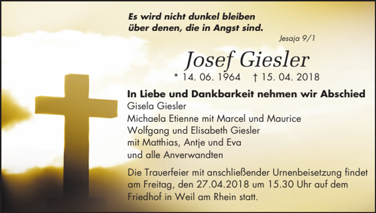 <p>Es wird nicht dunkel bleiben<br />über denen, die in Angst sind.</p><p>Jesaja 9/1</p><p>Josef Giesler</p><p>* 14. 06. 1964</p><p>† 15. 04. 2018</p><p>In Liebe und Dankbarkeit nehmen wir Abschied<br />Gisela Giesler<br />Michaela Etienne mit Marcel und Maurice<br />Wolfgang und Elisabeth Giesler<br />mit Matthias, Antje und Eva<br />und alle Anverwandten<br />Die Trauerfeier mit anschließender Urnenbeisetzung findet<br />am Freitag, den 27.04.2018 um 15.30 Uhr auf dem<br />Friedhof in Weil am Rhein statt.</p>