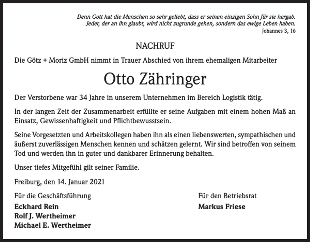 <p>Denn Gott hat die Menschen so sehr geliebt, dass er seinen einzigen Sohn für sie hergab.<br />Jeder, der an ihn glaubt, wird nicht zugrunde gehen, sondern das ewige Leben haben.<br />Johannes 3, 16</p><p>NACHRUF<br />Die Götz + Moriz GmbH nimmt in Trauer Abschied von ihrem ehemaligen Mitarbeiter</p><p>Otto Zähringer<br />Der Verstorbene war 34 Jahre in unserem Unternehmen im Bereich Logistik tätig.<br />In der langen Zeit der Zusammenarbeit erfüllte er seine Aufgaben mit einem hohen Maß an<br />Einsatz, Gewissenhaftigkeit und Pflichtbewusstsein.<br />Seine Vorgesetzten und Arbeitskollegen haben ihn als einen liebenswerten, sympathischen und<br />äußerst zuverlässigen Menschen kennen und schätzen gelernt. Wir sind betroffen von seinem<br />Tod und werden ihn in guter und dankbarer Erinnerung behalten.<br />Unser tiefes Mitgefühl gilt seiner Familie.<br />Freiburg, den 14. Januar 2021<br />Für die Geschäftsführung<br />Eckhard Rein<br />Rolf J. Wertheimer<br />Michael E. Wertheimer</p><p>Für den Betriebsrat<br />Markus Friese</p>