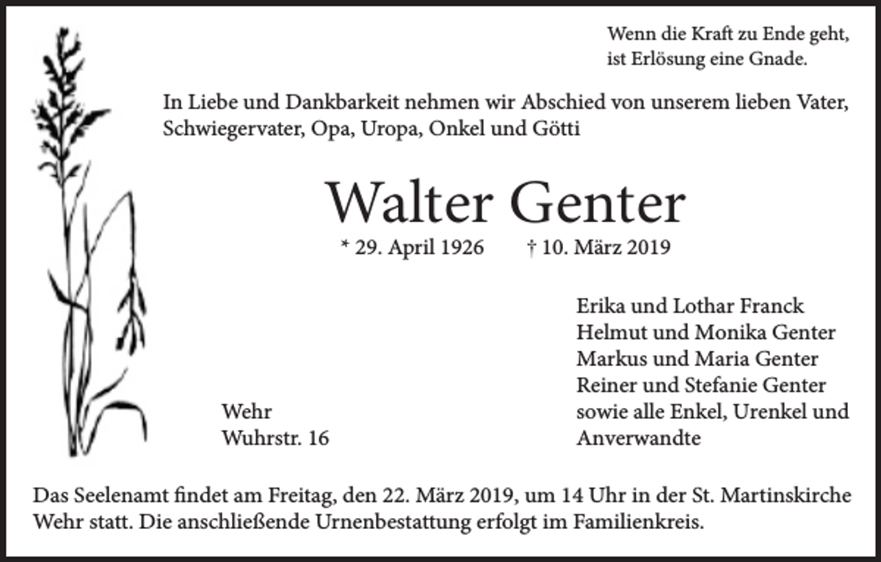 <p>Wenn die Kraft zu Ende geht,<br />ist Erlösung eine Gnade.</p><p>In Liebe und Dankbarkeit nehmen wir Abschied von unserem lieben Vater,<br />Schwiegervater, Opa, Uropa, Onkel und Götti</p><p>Walter Genter<br />* 29. April 1926</p><p>Wehr<br />Wuhrstr. 16</p><p>10. März 2019</p><p>Erika und Lothar Franck<br />Helmut und Monika Genter<br />Markus und Maria Genter<br />Reiner und Stefanie Genter<br />sowie alle Enkel, Urenkel und<br />Anverwandte</p><p>Das Seelenamt findet am Freitag, den 22. März 2019, um 14 Uhr in der St. Martinskirche<br />Wehr statt. Die anschließende Urnenbestattung erfolgt im Familienkreis.</p>