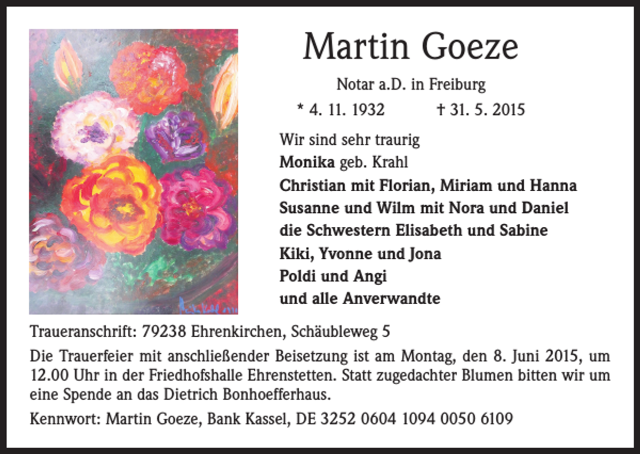 <p>Martin Goeze<br />Notar a.D. in Freiburg<br />* 4. 11. 1932 † 31. 5. 2015<br />Wir sind sehr traurig<br />Monika geb. Krahl<br />Christian mit Florian, Miriam und Hanna<br />Susanne und Wilm mit Nora und Daniel<br />die Schwestern Elisabeth und Sabine<br />Kiki, Yvonne und Jona<br />Poldi und Angi<br />und alle Anverwandte<br />Traueranschrift: 79238 Ehrenkirchen, Schäubleweg 5<br />Die Trauerfeier mit anschließender Beisetzung ist am Montag, den 8. Juni 2015, um<br />12.00 Uhr in der Friedhofshalle Ehrenstetten. Statt zugedachter Blumen bitten wir um<br />eine Spende an das Dietrich Bonhoefferhaus.<br />Kennwort: Martin Goeze, Bank Kassel, DE 3252 0604 1094 0050 6109</p>