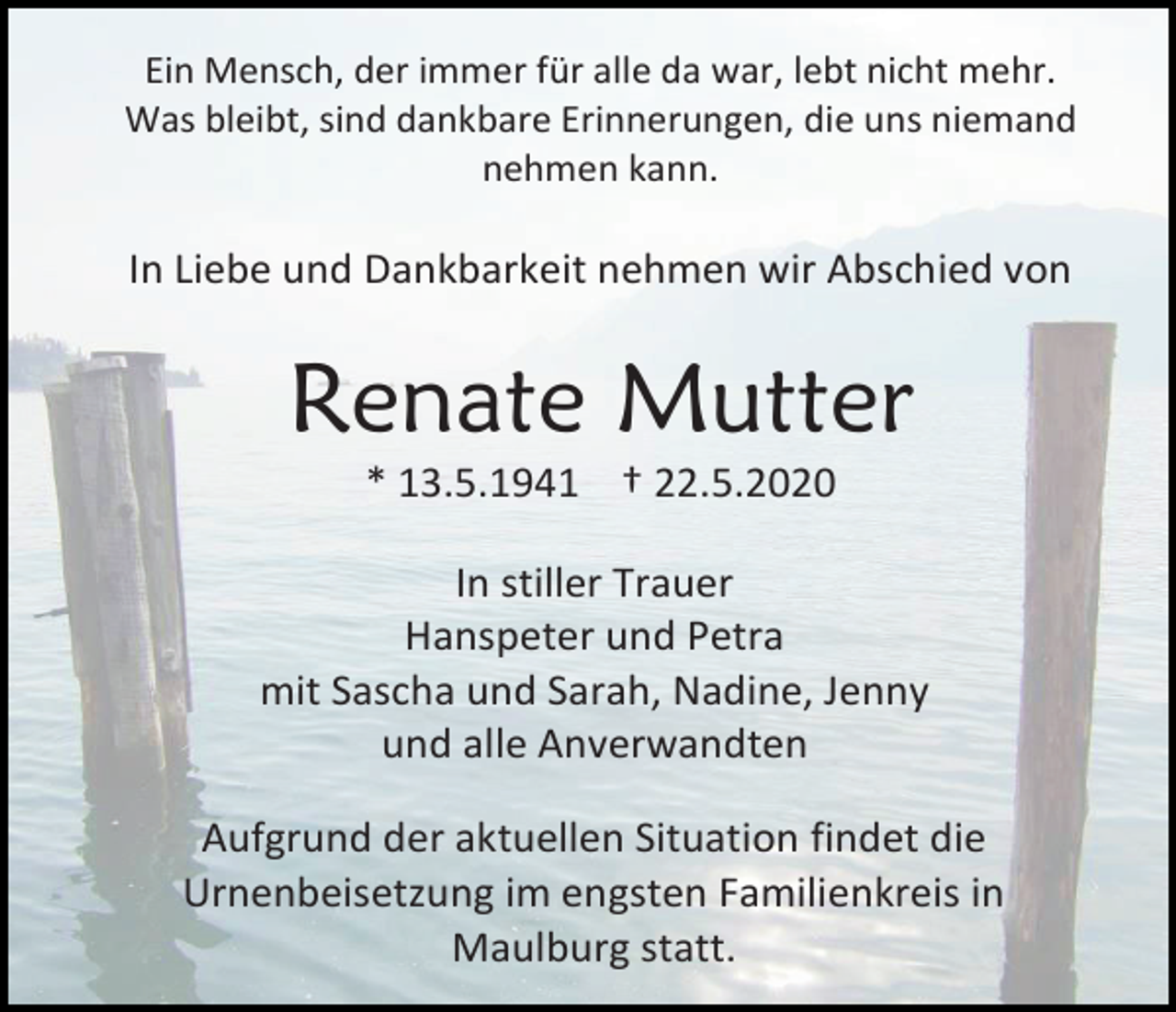 <p>Ein Mensch, der immer für alle da war, lebt nicht mehr.<br />Was bleibt, sind dankbare Erinnerungen, die uns niemand<br />nehmen kann.</p><p>In Liebe und Dankbarkeit nehmen wir Abschied von</p><p>Renate Mutter<br />* 13.5.1941 † 22.5.2020<br />In stiller Trauer<br />Hanspeter und Petra<br />mit Sascha und Sarah, Nadine, Jenny<br />und alle Anverwandten<br />Aufgrund der aktuellen Situation findet die<br />Urnenbeisetzung im engsten Familienkreis in<br />Maulburg statt.</p>