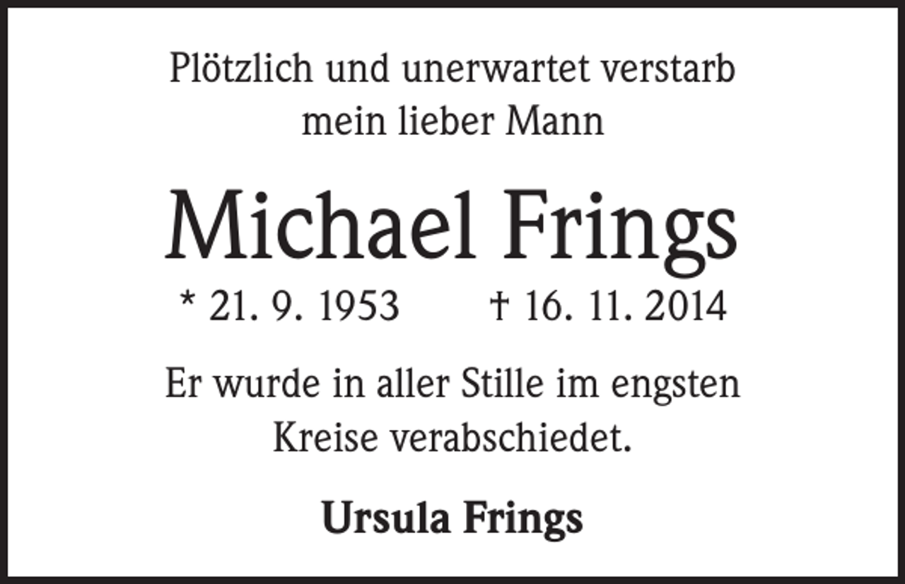 <p>Plötzlich und unerwartet verstarb<br />mein lieber Mann</p><p>Michael Frings<br />* 21. 9. 1953 † 16. 11. 2014</p><p>Er wurde in aller Stille im engsten<br />Kreise verabschiedet.</p><p>Ursula Frings</p>