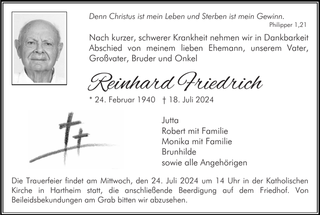 <p>Denn Christus ist mein Leben und Sterben ist mein Gewinn.</p><p>Philipper 1,21</p><p>Nach kurzer, schwerer Krankheit nehmen wir in Dankbarkeit<br />Abschied von meinem lieben Ehemann, unserem Vater,<br />Großvater, Bruder und Onkel</p><p>Reinhard Friedrich<br />* 24. Februar 1940 † 18. Juli 2024</p><p>Jutta<br />Robert mit Familie<br />Monika mit Familie<br />Brunhilde<br />sowie alle Angehörigen<br />Die Trauerfeier findet am Mittwoch, den 24. Juli 2024 um 14 Uhr in der Katholischen<br />Kirche in Hartheim statt, die anschließende Beerdigung auf dem Friedhof. Von<br />Beileidsbekundungen am Grab bitten wir abzusehen.</p>