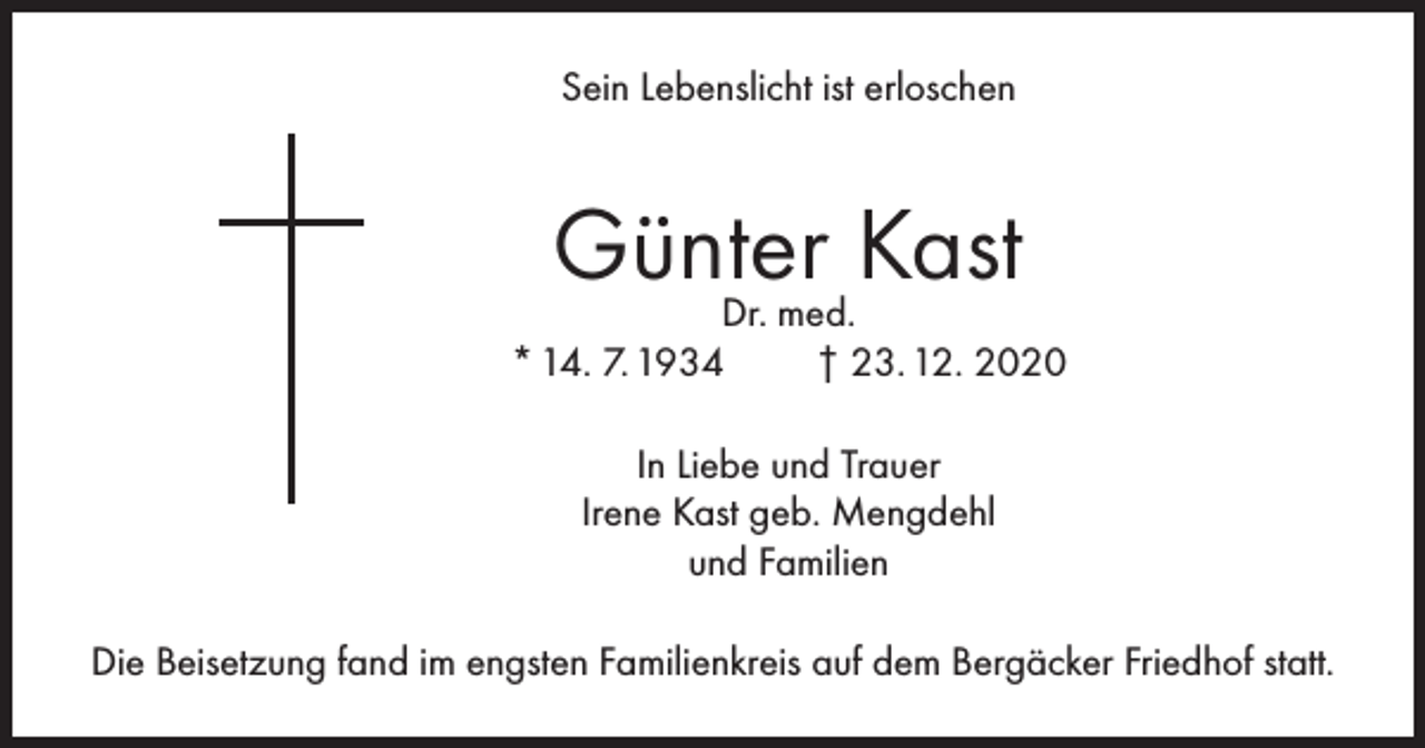 <p>Sein Lebenslicht ist erloschen</p><p>Günter Kast</p><p>Dr. med.<br />* 14. 7. 1934<br />† 23. 12. 2020<br />In Liebe und Trauer<br />Irene Kast geb. Mengdehl<br />und Familien<br />Die Beisetzung fand im engsten Familienkreis auf dem Bergäcker Friedhof statt.</p>
