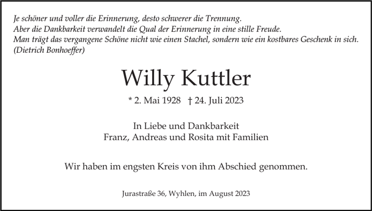 <p>Je schöner und voller die Erinnerung, desto schwerer die Trennung.<br />Aber die Dankbarkeit verwandelt die Qual der Erinnerung in eine stille Freude.<br />Man trägt das vergangene Schöne nicht wie einen Stachel, sondern wie ein kostbares Geschenk in sich.<br />(Dietrich Bonhoeffer)</p><p>Willy Kuttler<br />* 2. Mai 1928 † 24. Juli 2023<br />In Liebe und Dankbarkeit<br />Franz, Andreas und Rosita mit Familien<br />Wir haben im engsten Kreis von ihm Abschied genommen.<br />Jurastraße 36, Wyhlen, im August 2023</p>
