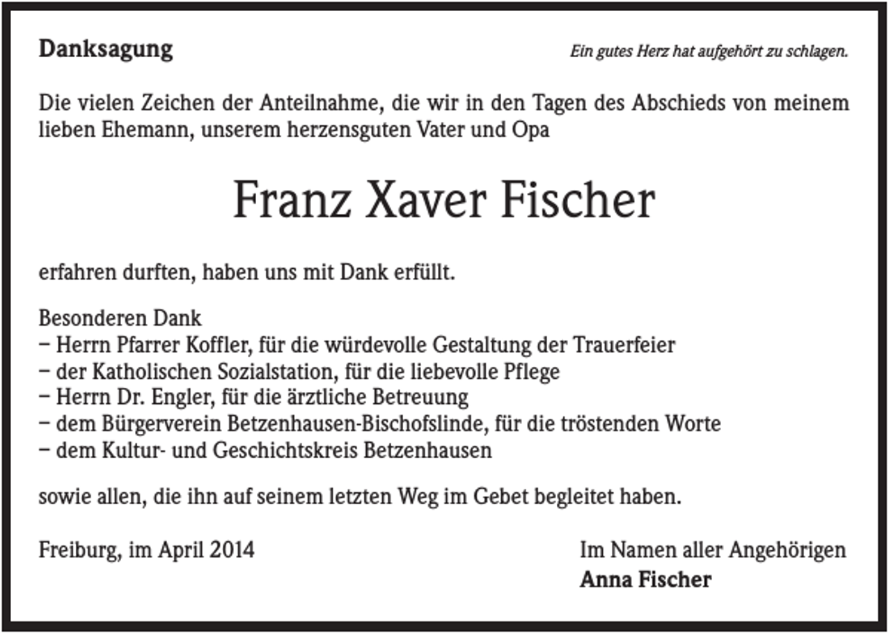<p>Danksagung</p><p>Ein gutes Herz hat aufgehört zu schlagen.</p><p>Die vielen Zeichen der Anteilnahme, die wir in den Tagen des Abschieds von meinem<br />lieben Ehemann, unserem herzensguten Vater und Opa</p><p>Franz Xaver Fischer<br />erfahren durften, haben uns mit Dank erfüllt.<br />Besonderen Dank<br />– Herrn Pfarrer Koffler, für die würdevolle Gestaltung der Trauerfeier<br />– der Katholischen Sozialstation, für die liebevolle Pflege<br />– Herrn Dr. Engler, für die ärztliche Betreuung<br />– dem Bürgerverein Betzenhausen-Bischofslinde, für die tröstenden Worte<br />– dem Kultur- und Geschichtskreis Betzenhausen<br />sowie allen, die ihn auf seinem letzten Weg im Gebet begleitet haben.<br />Freiburg, im April 2014</p><p>Im Namen aller Angehörigen<br />Anna Fischer</p>