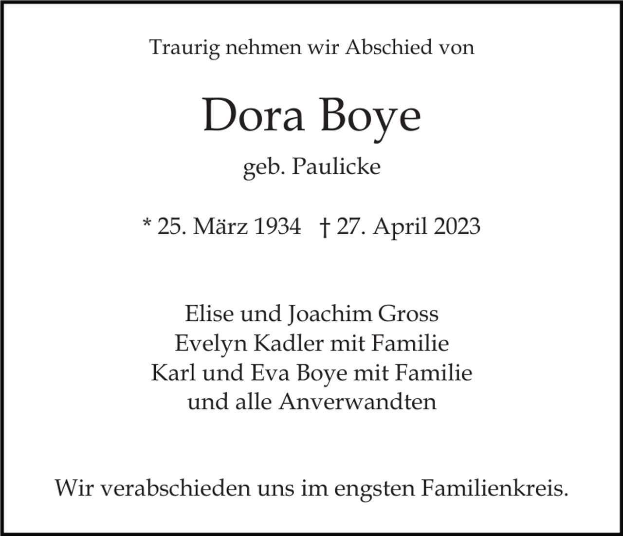 <p>Traurig nehmen wir Abschied von</p><p>Dora Boye<br />geb. Paulicke<br />* 25. März 1934 † 27. April 2023</p><p>Elise und Joachim Gross<br />Evelyn Kadler mit Familie<br />Karl und Eva Boye mit Familie<br />und alle Anverwandten<br />Wir verabschieden uns im engsten Familienkreis.</p>
