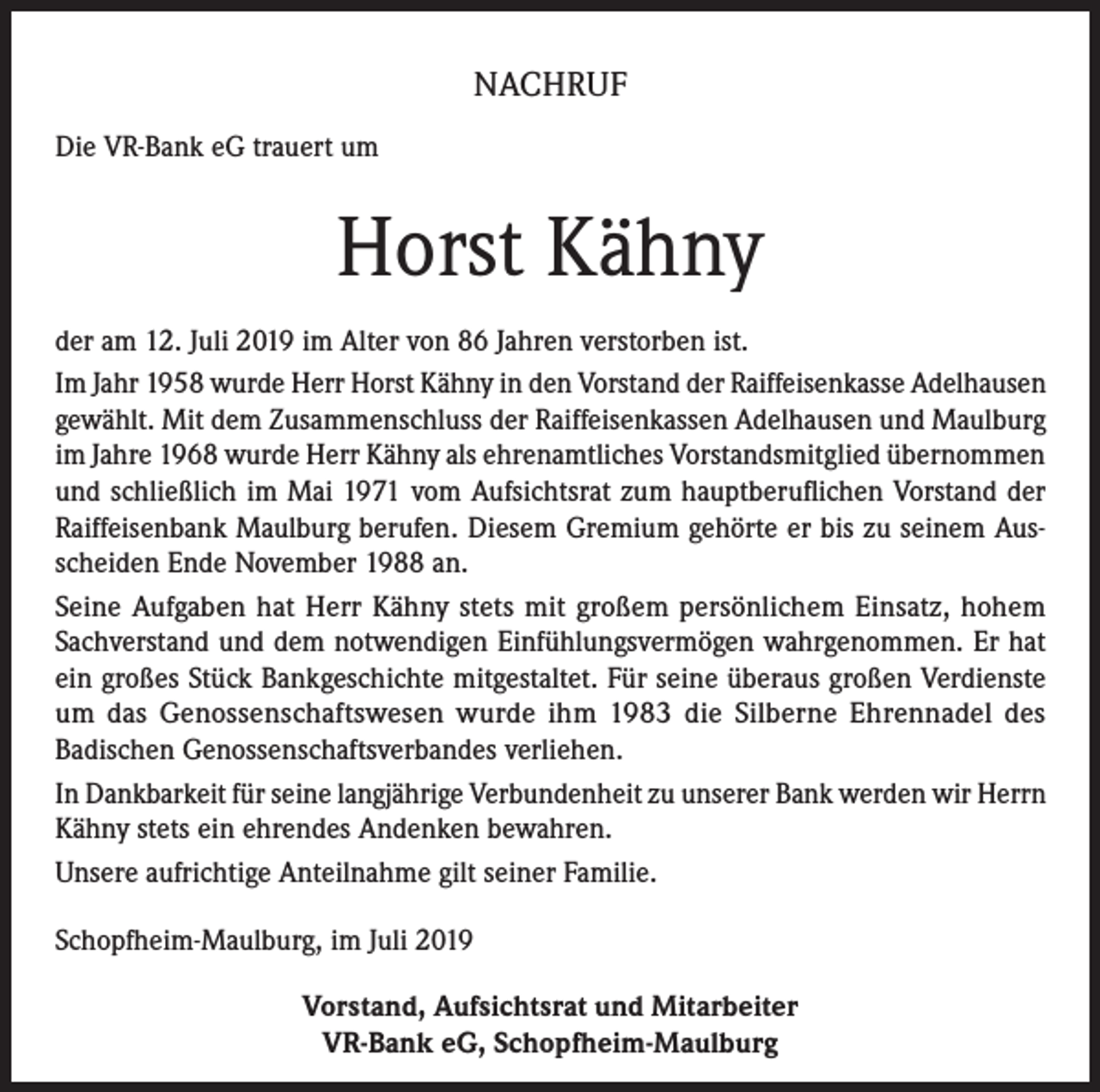 <p>NACHRUF<br />Die VR-Bank eG trauert um</p><p>Horst Kähny<br />der am 12. Juli 2019 im Alter von 86 Jahren verstorben ist.<br />Im Jahr 1958 wurde Herr Horst Kähny in den Vorstand der Raiffeisenkasse Adelhausen<br />gewählt. Mit dem Zusammenschluss der Raiffeisenkassen Adelhausen und Maulburg<br />im Jahre 1968 wurde Herr Kähny als ehrenamtliches Vorstandsmitglied übernommen<br />und schließlich im Mai 1971 vom Aufsichtsrat zum hauptberuflichen Vorstand der<br />Raiffeisenbank Maulburg berufen. Diesem Gremium gehörte er bis zu seinem Ausscheiden Ende November 1988 an.<br />Seine Aufgaben hat Herr Kähny stets mit großem persönlichem Einsatz, hohem<br />Sachverstand und dem notwendigen Einfühlungsvermögen wahrgenommen. Er hat<br />ein großes Stück Bankgeschichte mitgestaltet. Für seine überaus großen Verdienste<br />um das Genossenschaftswesen wurde ihm 1983 die Silberne Ehrennadel des<br />Badischen Genossenschaftsverbandes verliehen.<br />In Dankbarkeit für seine langjährige Verbundenheit zu unserer Bank werden wir Herrn<br />Kähny stets ein ehrendes Andenken bewahren.<br />Unsere aufrichtige Anteilnahme gilt seiner Familie.<br />Schopfheim-Maulburg, im Juli 2019<br />Vorstand, Aufsichtsrat und Mitarbeiter<br />VR-Bank eG, Schopfheim-Maulburg</p>