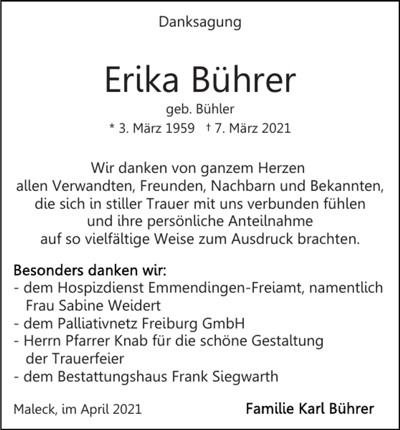 <p>Danksagung</p><p>Erika Bührer<br />geb. Bühler<br />* 3. März 1959 † 7. März 2021</p><p>Wir danken von ganzem Herzen<br />allen Verwandten, Freunden, Nachbarn und Bekannten,<br />die sich in stiller Trauer mit uns verbunden fühlen<br />und ihre persönliche Anteilnahme<br />auf so vielfältige Weise zum Ausdruck brachten.<br />- dem Hospizdienst Emmendingen-Freiamt, namentlich<br />Frau Sabine Weidert<br />- dem Palliativnetz Freiburg GmbH<br />- Herrn Pfarrer Knab für die schöne Gestaltung<br />der Trauerfeier<br />- dem Bestattungshaus Frank Siegwarth<br />Maleck, im April 2021</p>