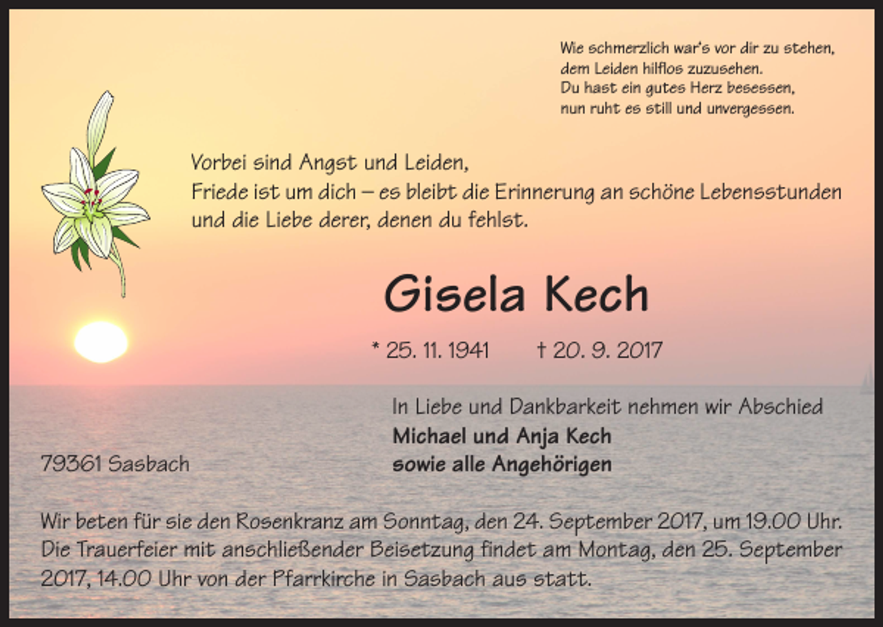 <p>Wie schmerzlich war‘s vor dir zu stehen,<br />dem Leiden hilflos zuzusehen.<br />Du hast ein gutes Herz besessen,<br />nun ruht es still und unvergessen.</p><p>Vorbei sind Angst und Leiden,<br />Friede ist um dich – es bleibt die Erinnerung an schöne Lebensstunden<br />und die Liebe derer, denen du fehlst.</p><p>Gisela Kech<br />* 25. 11. 1941 † 20. 9. 2019361 Sasbach</p><p>In Liebe und Dankbarkeit nehmen wir Abschied<br />Michael und Anja Kech<br />sowie alle Angehörigen</p><p>Wir beten für sie den Rosenkranz am Sonntag, den 24. September 2017, um 19.00 Uhr.<br />Die Trauerfeier mit anschließender Beisetzung findet am Montag, den 25. September<br />2017, 14.00 Uhr von der Pfarrkirche in Sasbach aus statt.</p>