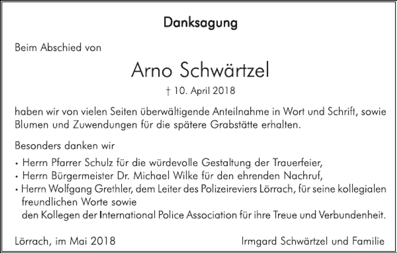 <p>D a n ks a g u n g<br />B ei m A bs c hi e d v o n</p><p>Ar n o S c h w ärtz el<br />† 1 0. A pril 2 0 1 8</p><p>h a b e n wir v o n vi el e n S eit e n ü b er w älti g e n d e A nt eil n a h m e i n W ort u n d S c hrift, s o wi e<br />Bl u m e n u n d Z u w e n d u n g e n f ür di e s p ät er e Gr a bst ätt e er h alt e n.<br />B es o n d ers d a n k e n wir<br />•<br />•<br />•</p><p>H err n Pf arr er S c h ulz f ür di e w ür d e v oll e G est alt u n g d er Tr a u erf ei er,<br />H err n B ür g er m eist er Dr. Mi c h a el Wil k e f ür d e n e hr e n d e n N a c hr uf,<br />H err n Wolf g a n g Gr et hl er , d e m Leit er d es P oliz eir e vi ers L örr a c h, f ür s ei n e k oll e gi al e n<br />fr e u n dli c h e n Wort e s o wi e<br />d e n K oll e g e n d er I nt er n ati o n al P oli c e Ass o ci ati o n f ür i hr e T r e u e u n d Ver b u n d e n h eit.</p><p>L örr a c h, i m M ai 2 0 1 8</p><p>Ir m g ar d S c h w ärtz el u n d Fa mili e</p>