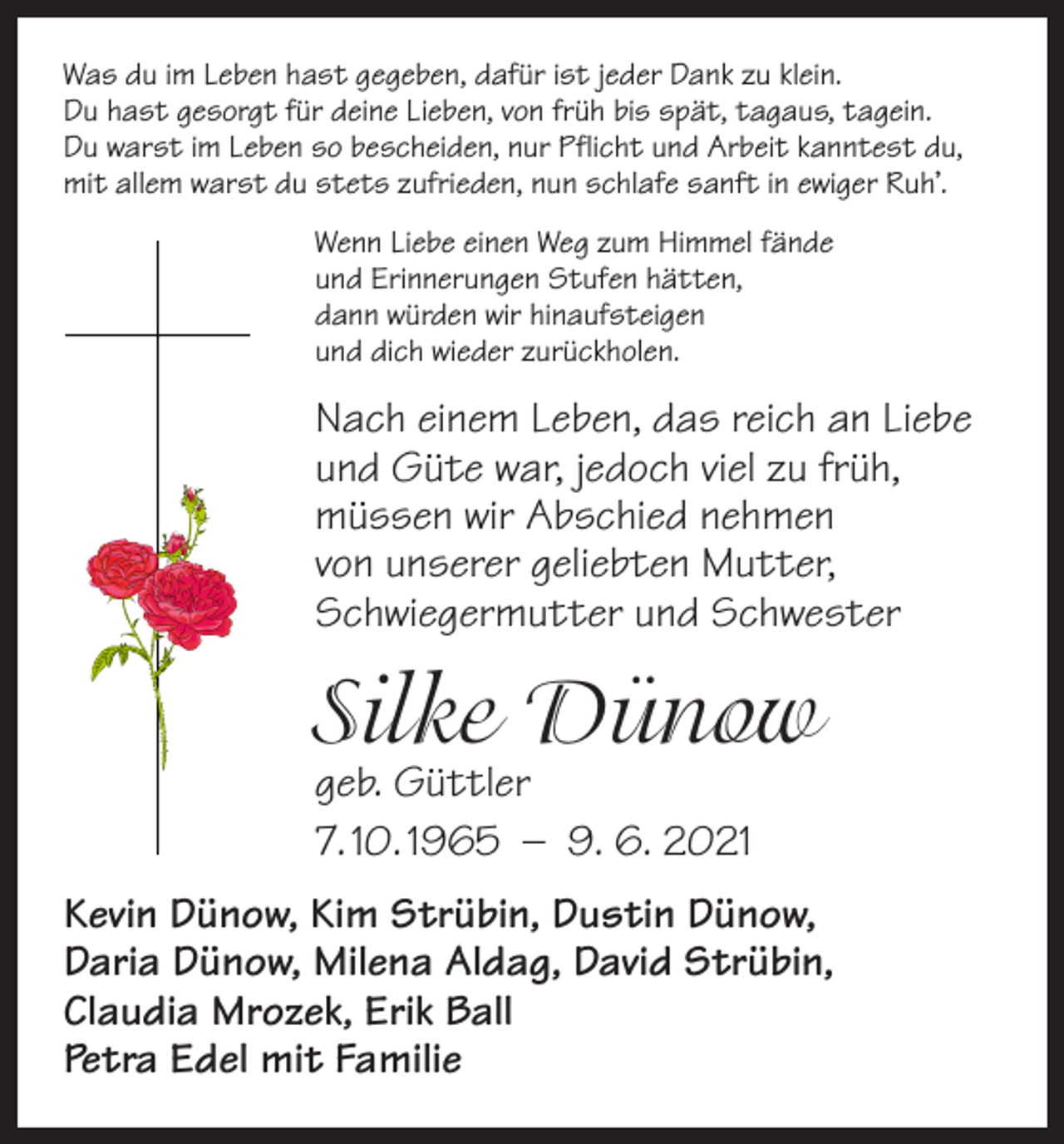 <p>Was du im Leben hast gegeben, dafür ist jeder Dank zu klein.<br />Du hast gesorgt für deine Lieben, von früh bis spät, tagaus, tagein.<br />Du warst im Leben so bescheiden, nur Pflicht und Arbeit kanntest du,<br />mit allem warst du stets zufrieden, nun schlafe sanft in ewiger Ruh’.<br />Wenn Liebe einen Weg zum Himmel fände<br />und Erinnerungen Stufen hätten,<br />dann würden wir hinaufsteigen<br />und dich wieder zurückholen.</p><p>Nach einem Leben, das reich an Liebe<br />und Güte war, ­jedoch viel zu früh,<br />müssen wir Abschied nehmen<br />von unserer geliebten Mutter,<br />Schwiegermutter und Schwester</p><p>Silke Dünow<br />geb. Güttler<br />7. 10. 1965 – 9. 6. 2021</p><p>Kevin Dünow, Kim Strübin, Dustin Dünow,<br />Daria Dünow, Milena Aldag, David Strübin,<br />Claudia Mrozek, Erik Ball<br />Petra Edel mit Familie</p>