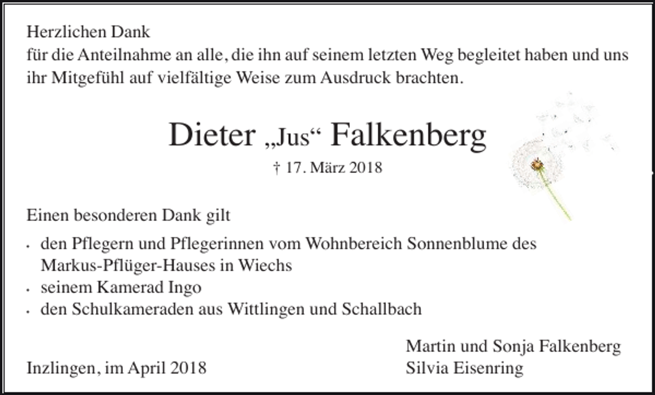 <p>Herzlichen Dank<br />für die Anteilnahme an alle, die ihn auf seinem letzten Weg begleitet haben und uns<br />ihr Mitgefühl auf vielfältige Weise zum Ausdruck brachten.</p><p>Dieter „Jus“ Falkenberg<br />† 17. März 2018</p><p>Einen besonderen Dank gilt<br />•</p><p>•<br />•</p><p>den Pflegern und Pflegerinnen vom Wohnbereich Sonnenblume des<br />Markus-Pflüger-Hauses in Wiechs<br />seinem Kamerad Ingo<br />den Schulkameraden aus Wittlingen und Schallbach</p><p>Inzlingen, im April 2018</p><p>Martin und Sonja Falkenberg<br />Silvia Eisenring</p>