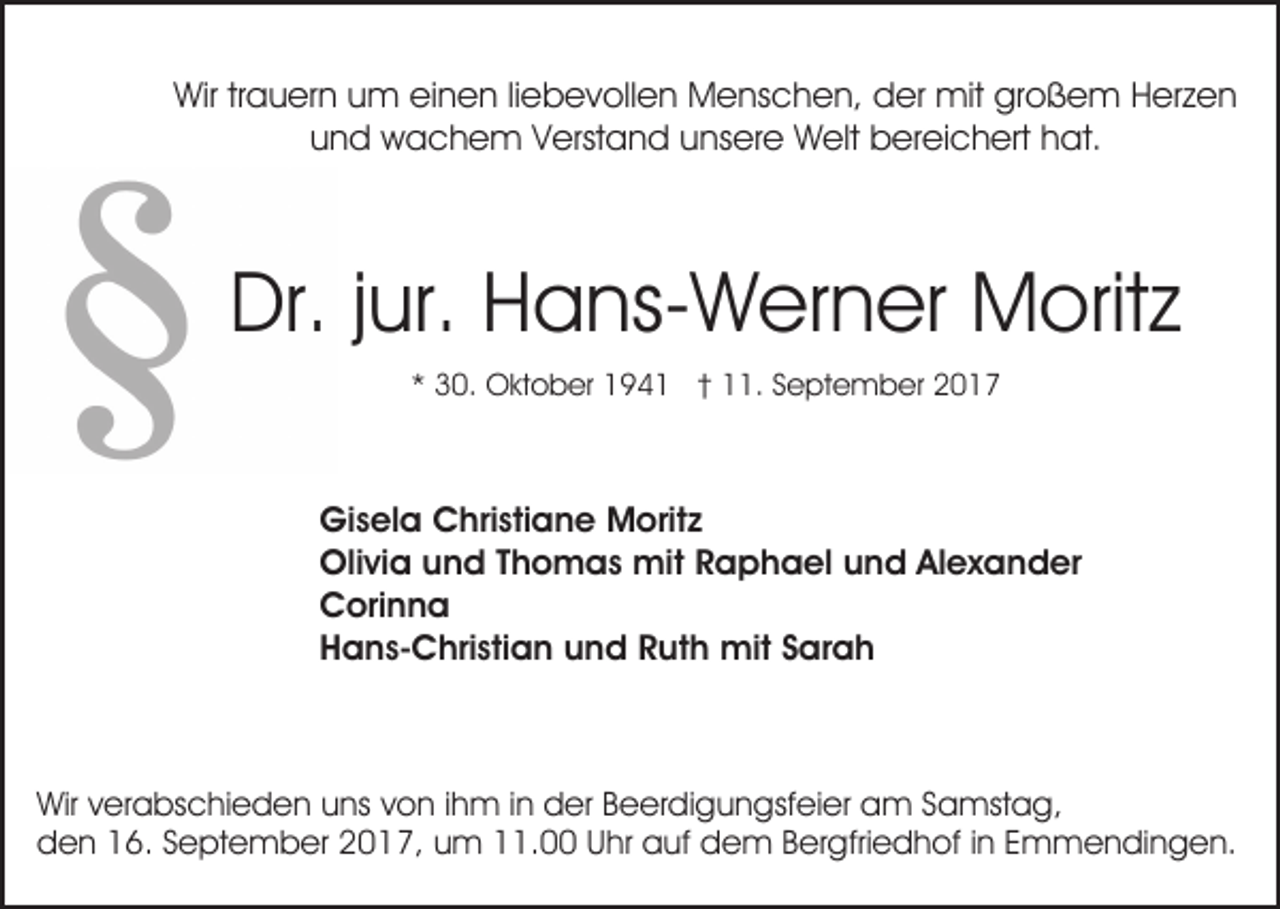 <p>Wirtrtrauern<br />Wir<br />a u er n uum<br />m eieinen<br />n e n li liebevollen<br />e b e v oll e n Menschen,<br />M e ns c h e n, dder<br />er mit<br />mit großem<br />gr o ß e m HHerzen<br />er z e n<br />und<br />u n d wachem<br />w a c h e m VVerstand<br />erst a n d unsere<br />u ns er e Welt<br />W elt bereichert<br />b er ei c h ert hat.<br />h at.</p><p>Dr.<br />ur. HHans-Werner<br />a ns- W er n er Moritz<br />M o rit z<br />Dr.j jur.<br />** 30.<br />3 0. Oktober<br />O kt o b er 194 9 4 1 †† 11.<br />. SSeptember<br />e pt e m b er 22</p><p>Gisela<br />Gi<br />s el a CChristiane<br />hri sti a n e Moritz<br />M ori t z<br />Olivia<br />Oli<br />vi a uund<br />n d T Thomas<br />h o m a s mit<br />mi t Raphael<br />R a p h a el und<br />u n d Alexander<br />Al e x a nd er<br />CCorinna<br />ori n n a<br />HHans-Christian<br />a n s- C hri sti a n uund<br />n d RRuth<br />u t h mit<br />mit Sarah<br />S ar a h</p><p>Wir v verabschieden<br />Wir<br />er a bs c hi e d e n uuns<br />ns von<br />v o n iihm<br />h m iinn der<br />d er Beerdigungsfeier<br />B e er di gu n gsf ei er am<br />a m SSamstag,<br />a mst a g ,<br />dden<br />e n 116.<br />6. SSeptember<br />e pt e m b er 22017,<br />0 1 7, uum<br />m 111.00<br />1. UUhr<br />hr auf<br />a uf dem<br />d e m BBergfriedhof<br />er gfri e d h of i in<br />n EEmmendingen.<br />m m e n di n g e n.</p>