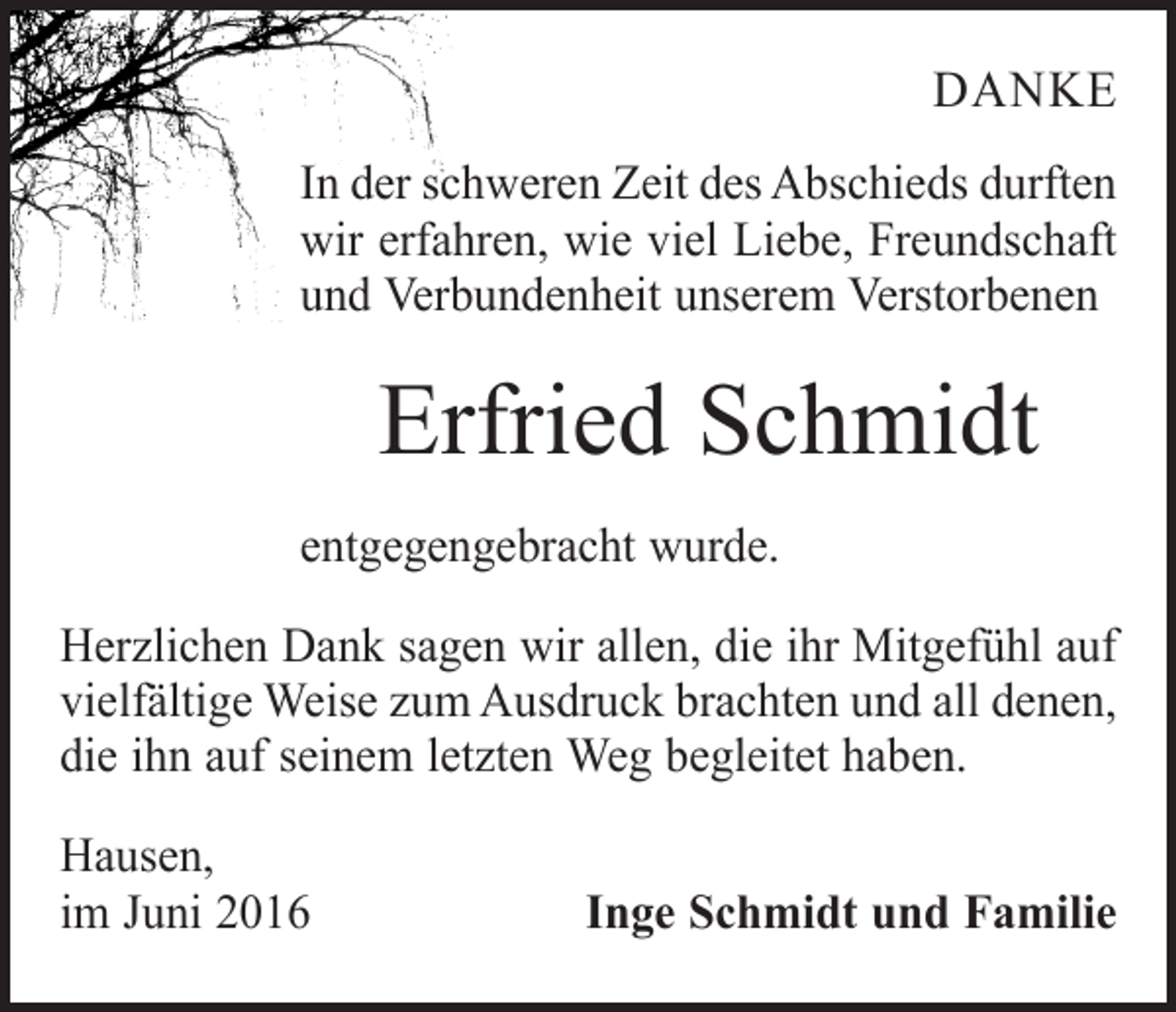 <p>danke<br />In der schweren Zeit des Abschieds durften<br />wir erfahren, wie viel Liebe, Freundschaft<br />und Verbundenheit unserem Verstorbenen</p><p>Erfried Schmidt<br />entgegengebracht wurde.<br />Herzlichen Dank sagen wir allen, die ihr Mitgefühl auf<br />vielfältige Weise zum Ausdruck brachten und all denen,<br />die ihn auf seinem letzten Weg begleitet haben.<br />Hausen,<br />im Juni 2016</p><p>Inge Schmidt und Familie</p>
