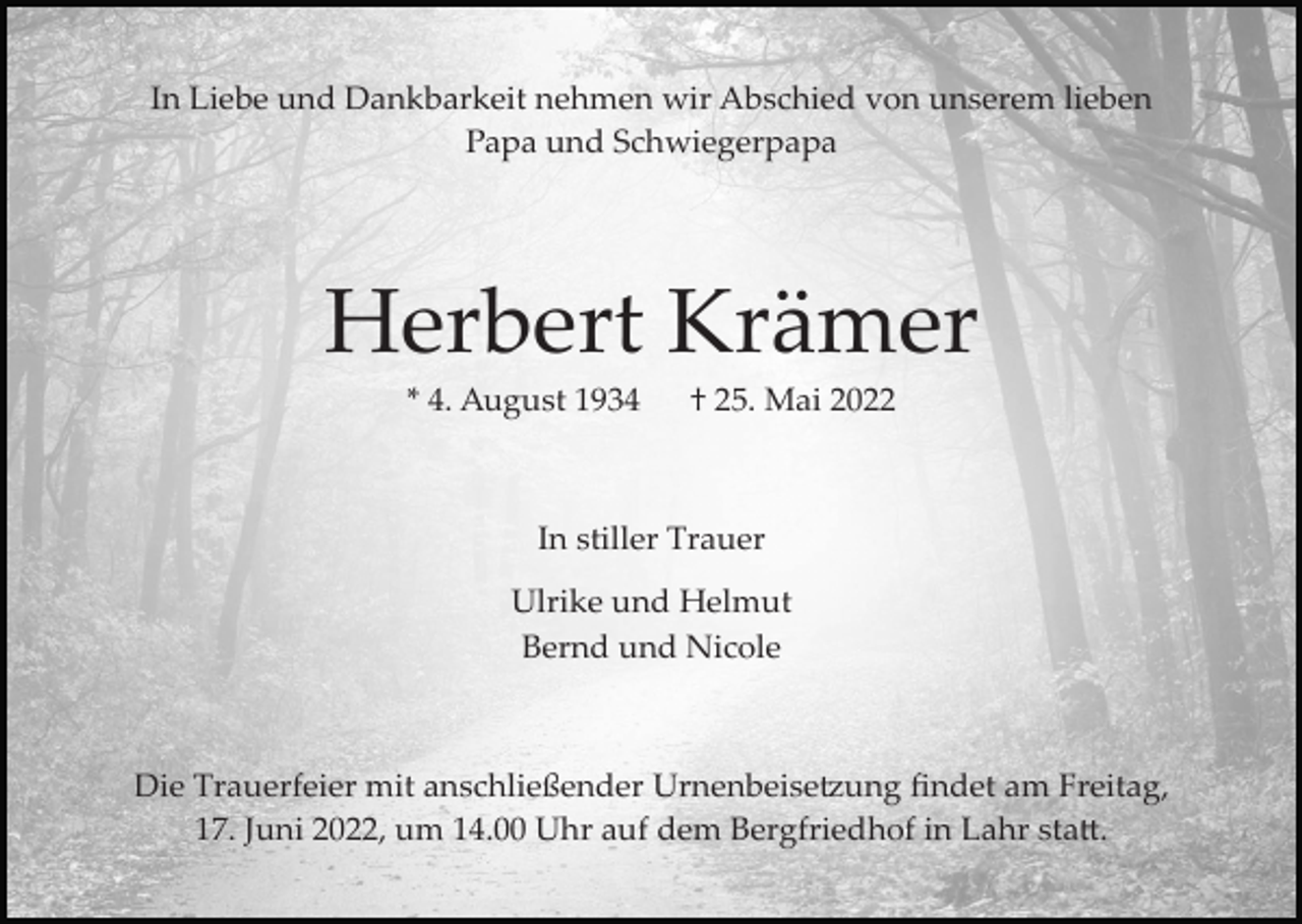 <p>In Liebe und Dankbarkeit nehmen wir Abschied von unserem lieben<br />Papa und Schwiegerpapa</p><p>Herbert Krämer<br />* 4. August 1934</p><p>† 25. Mai 2022</p><p>In stiller Trauer<br />Ulrike und Helmut<br />Bernd und Nicole</p><p>Die Trauerfeier mit anschließender Urnenbeise�ung ﬁndet am Freitag,<br />17. Juni 2022, um 14.00 Uhr auf dem Bergfriedhof in Lahr sta�.</p>