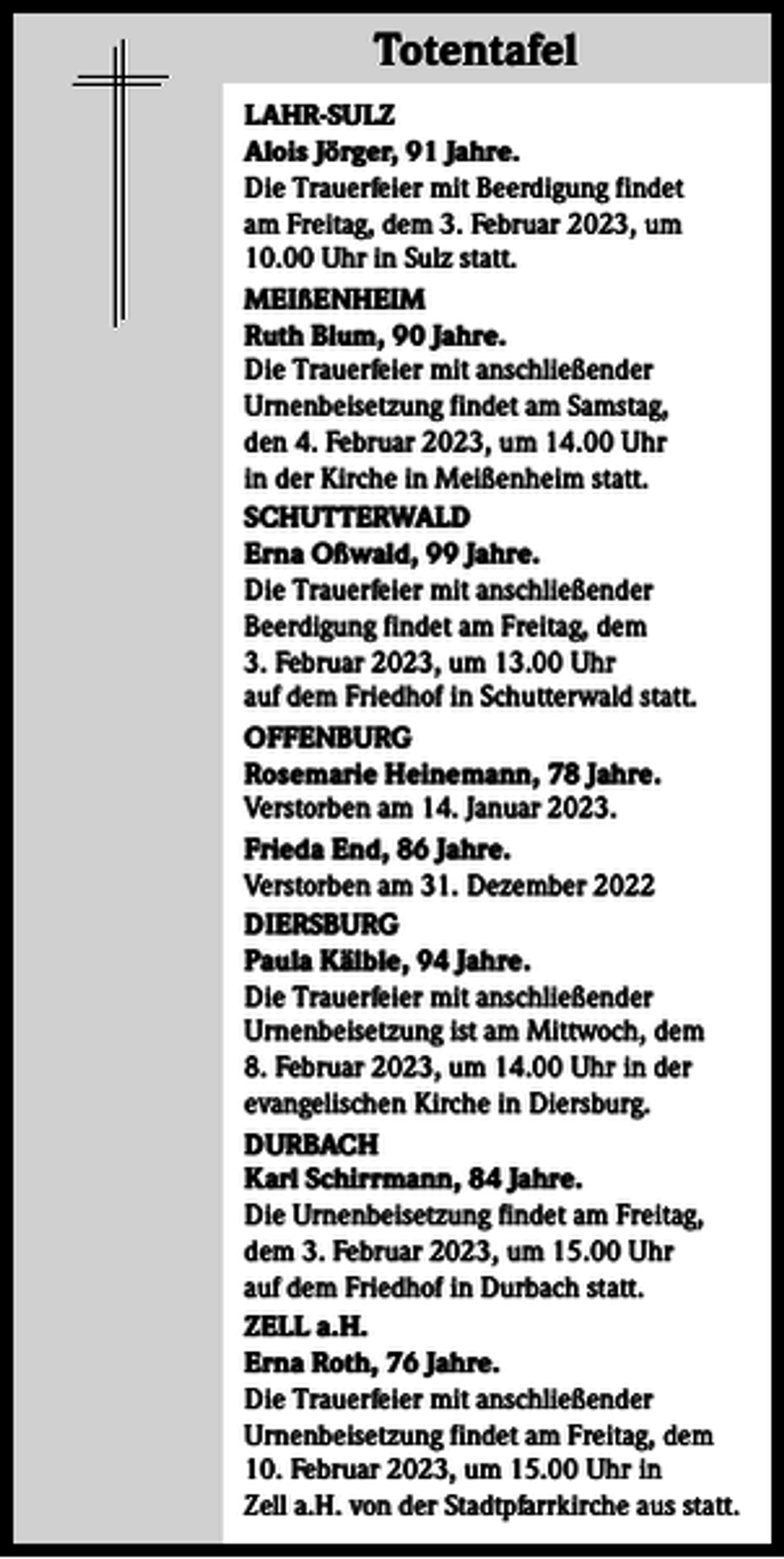 <p>Totentafel<br />Totentafel<br />LAHR-SULZ<br />Alois Jörger, 91 Jahre.<br />Die Trauerfeier mit Beerdigung findet<br />am Freitag, dem 3. Februar 2023, um<br />10.00 Uhr in Sulz statt.<br />MEIßENHEIM<br />Ruth Blum, 90 Jahre.<br />Die Trauerfeier mit anschließender<br />­Urnenbeisetzung findet am Samstag,<br />den 4. Februar 2023, um 14.00 Uhr<br />in der Kirche in Meißenheim statt.<br />SCHUTTERWALD<br />Erna Oßwald, 99 Jahre.<br />Die Trauerfeier mit anschließender<br />Beerdigung findet am Freitag, dem<br />3. Februar 2023, um 13.00 Uhr<br />auf dem Friedhof in Schutterwald statt.<br />OFFENBURG<br />Rosemarie Heinemann, 78 Jahre.<br />Verstorben am 14. Januar 2023.<br />Frieda End, 86 Jahre.<br />Verstorben am 31. Dezember 2022<br />DIERSBURG<br />Paula Kälble, 94 Jahre.<br />Die Trauerfeier mit anschließender<br />Urnenbeisetzung ist am Mittwoch, dem<br />8. Februar 2023, um 14.00 Uhr in der<br />evangelischen Kirche in Diersburg.<br />DURBACH<br />Karl Schirrmann, 84 Jahre.<br />Die Urnenbeisetzung findet am Freitag,<br />dem 3. Februar 2023, um 15.00 Uhr<br />auf dem Friedhof in Durbach statt.<br />ZELL a.H.<br />Erna Roth, 76 Jahre.<br />Die Trauerfeier mit anschließender<br />­Urnenbeisetzung findet am Freitag, dem<br />10. Februar 2023, um 15.00 Uhr in<br />Zell a.H. von der Stadtpfarrkirche aus statt.</p>