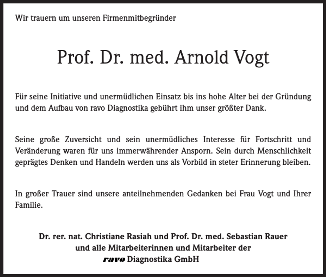 <p>Wir trauern um unseren Firmenmitbegründer</p><p>Prof. Dr. med. Arnold Vogt<br />Für seine Initiative und unermüdlichen Einsatz bis ins hohe Alter bei der Gründung<br />und dem Aufbau von ravo Diagnostika gebührt ihm unser größter Dank.<br />Seine große Zuversicht und sein unermüdliches Interesse für Fortschritt und<br />Veränderung waren für uns immerwährender Ansporn. Sein durch Menschlichkeit<br />geprägtes Denken und Handeln werden uns als Vorbild in steter Erinnerung bleiben.<br />In großer Trauer sind unsere anteilnehmenden Gedanken bei Frau Vogt und Ihrer<br />Familie.<br />Dr. rer. nat. Christiane Rasiah und Prof. Dr. med. Sebastian Rauer<br />und alle Mitarbeiterinnen und Mitarbeiter der<br />Diagnostika GmbH</p>
