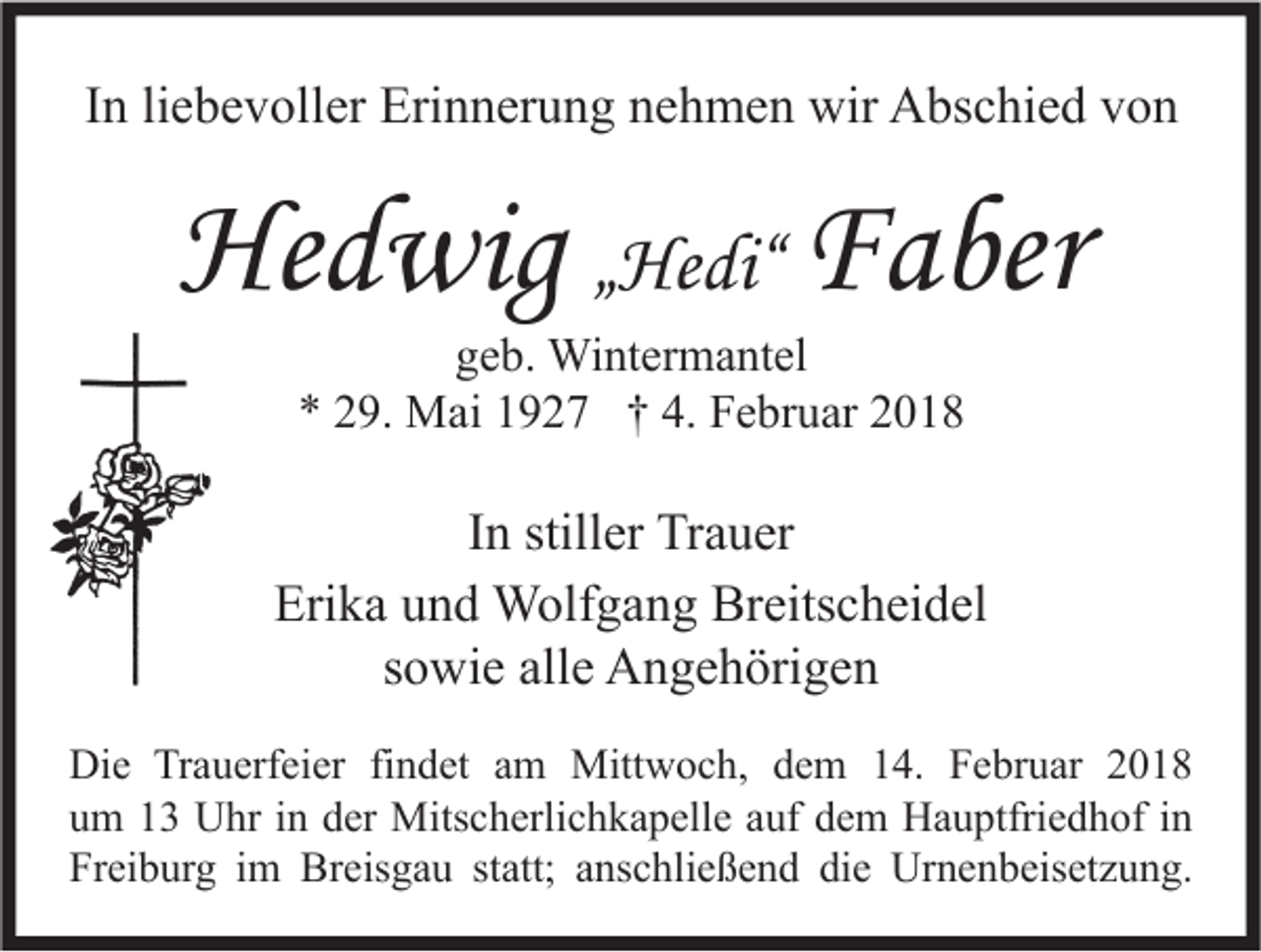 <p>IInn li<br />liebevoller<br />e b e v oll er Erinnerung<br />Eri n n er u n g nehmen<br />n e h m e n wir<br />wir Abschied<br />A bs c hi e d von<br />von</p><p>Hedwig<br />He<br />d wig „„Hedi“<br />He di“ F<br />Faber<br />a ber<br />ggeb.<br />e b. Wintermantel<br />Wi nt er m a nt el<br />** 229.<br />9. Mai<br />M ai 11927<br />9 2 7 †† 4.<br />4. Februar<br />F e br u ar 22</p><p>I n stiller<br />still er Trauer<br />Tr a u er<br />In<br />Erika<br />Eri k a uund<br />n d Wolfgang<br />W olf g a n g Breitscheidel<br />Br eits c h ei d el<br />s o wi e alle<br />all e Angehörigen<br />A n g e h öri g e n<br />sowie<br />Di e TrTrauerfeier<br />Die<br />a u erf ei er fifindet<br />n d et aam<br />m Mittwoch,<br />Mitt w o c h, ddem<br />e m 114.<br />4. FFebruar<br />e br u ar 22<br />uum<br />m 11 Uhr<br />U hr iin<br />n dder<br />er Mitscherlichkapelle<br />Mits c h erli c h k a p ell e aauf<br />uf ddem<br />e m Hauptfriedhof<br />H a u ptfri e d h of iin<br />n<br />Freiburg<br />Fr<br />ei b ur g iim<br />m Breisgau<br />Br eis g a u ststatt;<br />att; aanschließend<br />ns c hli e ß e n d didie<br />e Urnenbeisetzung.<br />Ur n e n b eis et z u n g.</p>