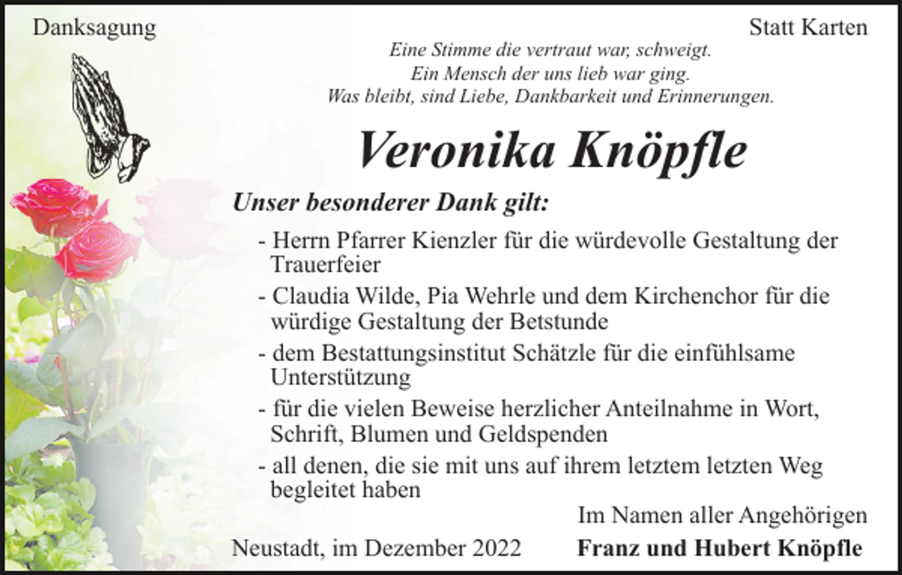 <p>Danksagung</p><p>Statt Karten<br />Eine Stimme die vertraut war, schweigt.<br />Ein Mensch der uns lieb war ging.<br />Was bleibt, sind Liebe, Dankbarkeit und Erinnerungen.</p><p>Veronika Knöpfle<br />Unser besonderer Dank gilt:<br />- Herrn Pfarrer Kienzler für die würdevolle Gestaltung der<br />Trauerfeier<br />- Claudia Wilde, Pia Wehrle und dem Kirchenchor für die<br />würdige Gestaltung der Betstunde<br />- dem Bestattungsinstitut Schätzle für die einfühlsame<br />Unterstützung<br />- für die vielen Beweise herzlicher Anteilnahme in Wort,<br />Schrift, Blumen und Geldspenden<br />- all denen, die sie mit uns auf ihrem letztem letzten Weg<br />begleitet haben<br />Im Namen aller Angehörigen<br />Neustadt, im Dezember 2022<br />Franz und Hubert Knöpfle</p>