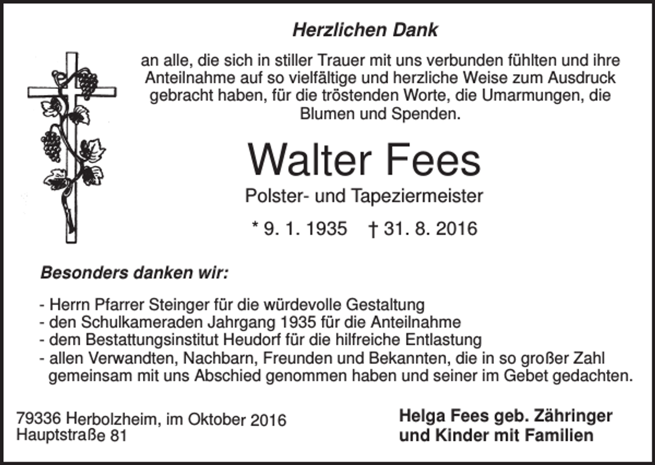 <p>Herzlichen Dank<br />an alle, die sich in stiller Trauer mit uns verbunden fühlten und ihre<br />Anteilnahme auf so vielfältige und herzliche Weise zum Ausdruck<br />gebracht haben, für die tröstenden Worte, die Umarmungen, die<br />Blumen und Spenden.</p><p>Walter Fees<br />Polster- und Tapeziermeister<br />* 9. 1. 1935</p><p>† 31. 8. 2016</p><p>Besonders danken wir:<br />- Herrn Pfarrer Steinger für die würdevolle Gestaltung<br />- den Schulkameraden Jahrgang 1935 für die Anteilnahme<br />- dem Bestattungsinstitut Heudorf für die hilfreiche Entlastung<br />- allen Verwandten, Nachbarn, Freunden und Bekannten, die in so großer Zahl<br />gemeinsam mit uns Abschied genommen haben und seiner im Gebet gedachten.<br />79336 Herbolzheim, im Oktober 2016<br />Hauptstraße 81</p><p>Helga Fees geb. Zähringer<br />und Kinder mit Familien</p>