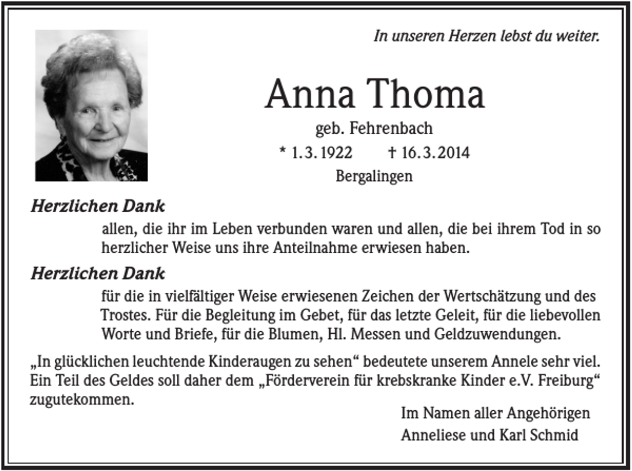 <p>In unseren Herzen lebst du weiter.</p><p>Anna Thoma<br />geb. Fehrenbach<br />* 1. 3. 1922<br />† 16. 3. 2014<br />Bergalingen</p><p>Herzlichen Dank<br />allen, die ihr im Leben verbunden waren und allen, die bei ihrem Tod in so<br />herzlicher Weise uns ihre Anteilnahme erwiesen haben.</p><p>Herzlichen Dank<br />für die in vielfältiger Weise erwiesenen Zeichen der Wertschätzung und des<br />Trostes. Für die Begleitung im Gebet, für das letzte Geleit, für die liebevollen<br />Worte und Briefe, für die Blumen, Hl. Messen und Geldzuwendungen.<br />„In glücklichen leuchtende Kinderaugen zu sehen“ bedeutete unserem Annele sehr viel.<br />Ein Teil des Geldes soll daher dem „Förderverein für krebskranke Kinder e.V. Freiburg“<br />zugutekommen.<br />Im Namen aller Angehörigen<br />Anneliese und Karl Schmid</p>