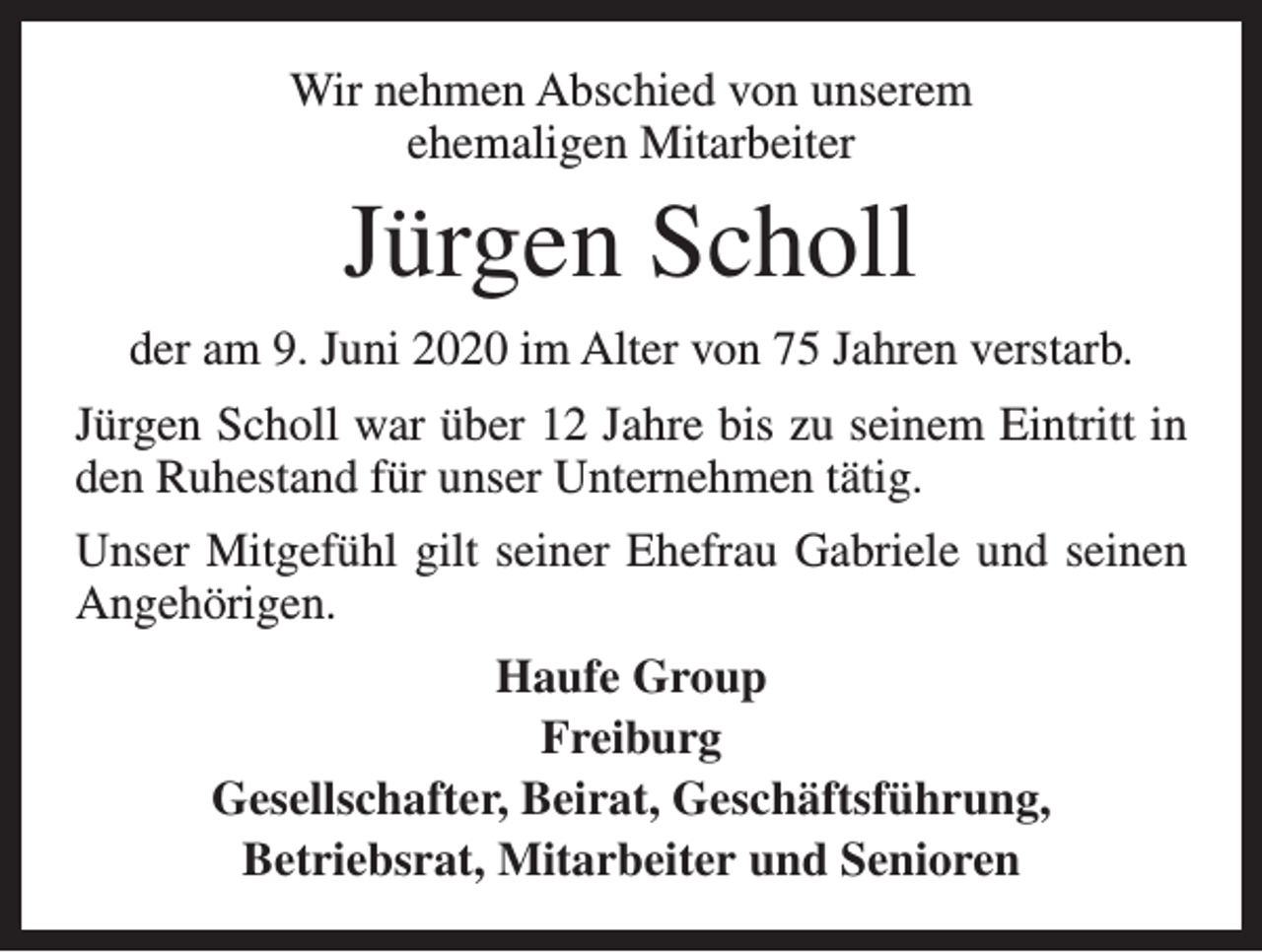<p>Wir nehmen Abschied von unserem<br />ehemaligen Mitarbeiter</p><p>Jürgen Scholl<br />der am 9. Juni 2020 im Alter von 75 Jahren verstarb.<br />Jürgen Scholl war über 12 Jahre bis zu seinem Eintritt in<br />den Ruhestand für unser Unternehmen tätig.<br />Unser Mitgefühl gilt seiner Ehefrau Gabriele und seinen<br />Angehörigen.<br />Haufe Group<br />Freiburg<br />Gesellschafter, Beirat, Geschäftsführung,<br />Betriebsrat, Mitarbeiter und Senioren</p>