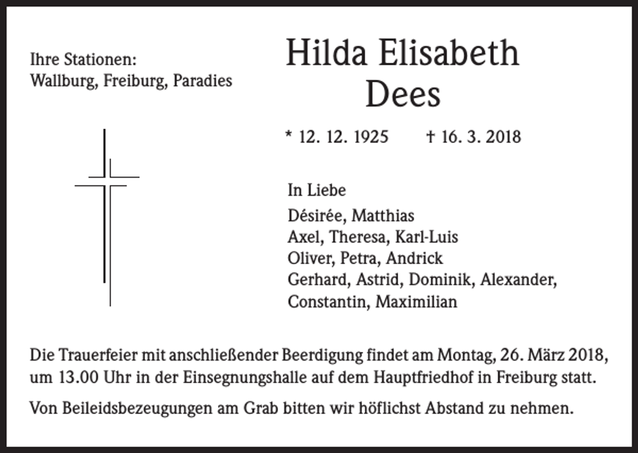 <p>Ihre Stationen:<br />Wallburg, Freiburg, Paradies</p><p>Hilda Elisabeth<br />Dees<br />* 12. 12. 1925 † 16. 3. 2018<br />In Liebe<br />Désirée, Matthias<br />Axel, Theresa, Karl-Luis<br />Oliver, Petra, Andrick<br />Gerhard, Astrid, Dominik, Alexander,<br />Constantin, Maximilian</p><p>Die Trauerfeier mit anschließender Beerdigung findet am Montag, 26. März 2018,<br />um 13.00 Uhr in der Einsegnungshalle auf dem Hauptfriedhof in Freiburg statt.<br />Von Beileidsbezeugungen am Grab bitten wir höflichst Abstand zu nehmen.</p>