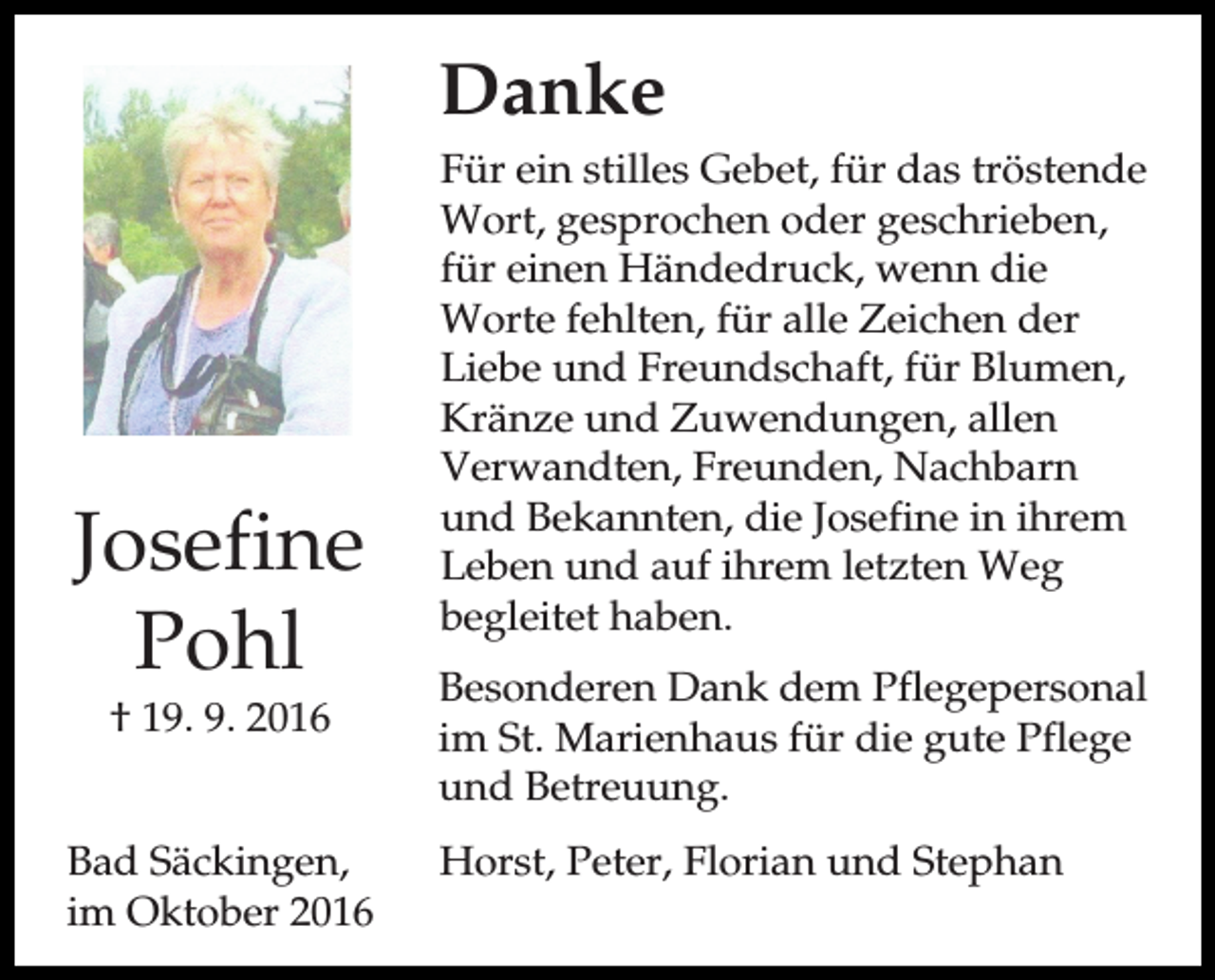 <p>Danke</p><p>Josefine<br />Pohl<br />† 19. 9. 2016<br />Bad Säckingen,<br />im Oktober 2016</p><p>Für ein stilles Gebet, für das tröstende<br />Wort, gesprochen oder geschrieben,<br />für einen Händedruck, wenn die<br />Worte fehlten, für alle Zeichen der<br />Liebe und Freundschaft, für Blumen,<br />Kränze und Zuwendungen, allen<br />Verwandten, Freunden, Nachbarn<br />und Bekannten, die Josefine in ihrem<br />Leben und auf ihrem letzten Weg<br />begleitet haben.<br />Besonderen Dank dem Pflegepersonal<br />im St. Marienhaus für die gute Pflege<br />und Betreuung.<br />Horst, Peter, Florian und Stephan</p>