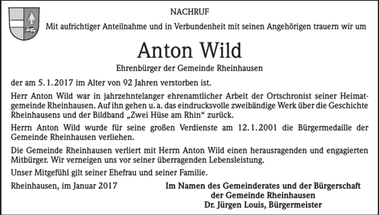 <p>NACHRUF<br />Mit aufrichtiger Anteilnahme und in Verbundenheit mit seinen Angehörigen trauern wir um</p><p>Anton Wild</p><p>Ehrenbürger der Gemeinde Rheinhausen<br />der am 5. 1. 2017 im Alter von 92 Jahren verstorben ist.<br />Herr Anton Wild war in jahrzehntelanger ehrenamtlicher Arbeit der Ortschronist seiner Heimat­<br />gemeinde Rheinhausen. Auf ihn gehen u. a. das eindrucksvolle zweibändige Werk über die ­Geschichte<br />Rheinhausens und der Bildband „Zwei Hüse am Rhin“ zurück.<br />Herrn Anton Wild wurde für seine großen Verdienste am 12. 1. 2001 die Bürgermedaille der<br />­Gemeinde Rheinhausen verliehen.<br />Die Gemeinde Rheinhausen verliert mit Herrn Anton Wild einen herausragenden und engagierten<br />Mitbürger. Wir verneigen uns vor seiner überragenden Lebensleistung.<br />Unser Mitgefühl gilt seiner Ehefrau und seiner Familie.<br />Rheinhausen, im Januar 2017</p><p>Im Namen des Gemeinderates und der Bürgerschaft<br />der Gemeinde Rheinhausen<br />Dr. Jürgen Louis, Bürgermeister</p>