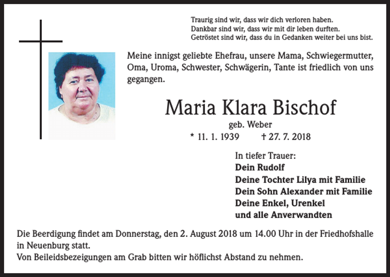 <p>Traurig sind wir, dass wir dich verloren haben.<br />Dankbar sind wir, dass wir mit dir leben durften.<br />Getröstet sind wir, dass du in Gedanken weiter bei uns bist.</p><p>Meine innigst geliebte Ehefrau, unsere Mama, Schwiegermutter,<br />Oma, Uroma, Schwester, Schwägerin, Tante ist friedlich von uns<br />gegangen.</p><p>Maria Klara Bischof<br />geb. Weber<br />* 11. 1. 1939<br />† 27. 7. 2018</p><p>In tiefer Trauer:<br />Dein Rudolf<br />Deine Tochter Lilya mit Familie<br />Dein Sohn Alexander mit Familie<br />Deine Enkel, Urenkel<br />und alle Anverwandten<br />Die Beerdigung findet am Donnerstag, den 2. August 2018 um 14.00 Uhr in der Friedhofshalle<br />in Neuenburg statt.<br />Von Beileidsbezeigungen am Grab bitten wir höflichst Abstand zu nehmen.</p>