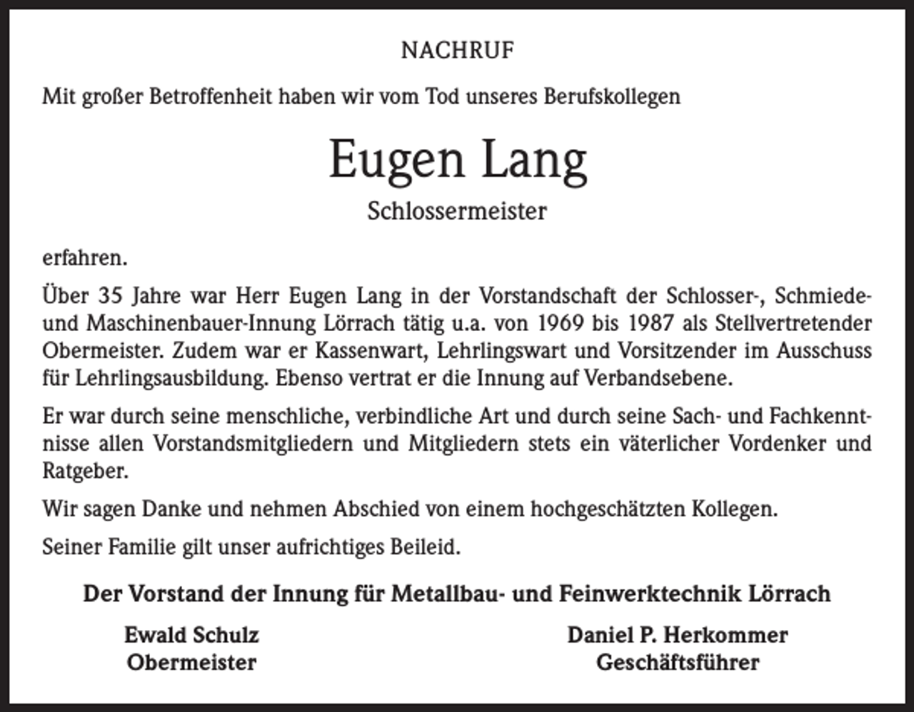 <p>NACHRUF<br />Mit großer Betroffenheit haben wir vom Tod unseres Berufskollegen</p><p>Eugen Lang<br />Schlossermeister<br />erfahren.<br />Über 35 Jahre war Herr Eugen Lang in der Vorstandschaft der Schlosser-, Schmiedeund Maschinenbauer-Innung Lörrach tätig u.a. von 1969 bis 1987 als Stellvertretender<br />Obermeister. Zudem war er Kassenwart, Lehrlingswart und Vorsitzender im Ausschuss<br />für Lehrlingsausbildung. Ebenso vertrat er die Innung auf Verbandsebene.<br />Er war durch seine menschliche, verbindliche Art und durch seine Sach- und Fachkenntnisse allen Vorstandsmitgliedern und Mitgliedern stets ein väterlicher Vordenker und<br />Ratgeber.<br />Wir sagen Danke und nehmen Abschied von einem hochgeschätzten Kollegen.<br />Seiner Familie gilt unser aufrichtiges Beileid.</p><p>Der Vorstand der Innung für Metallbau- und Feinwerktechnik Lörrach</p><p>Ewald Schulz<br />Obermeister</p><p>Daniel P. Herkommer<br />Geschäftsführer</p>