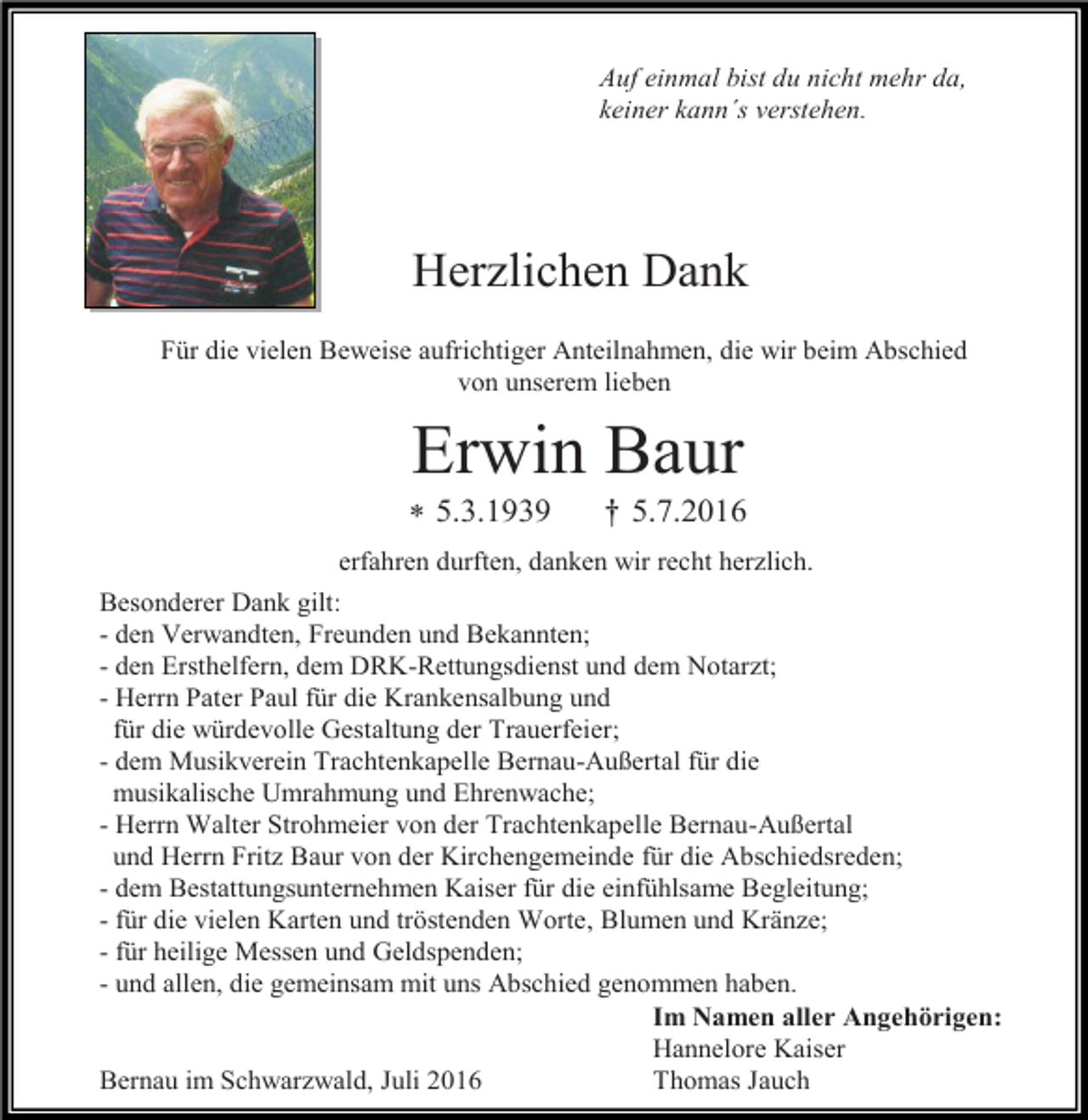 <p>Auf einmal bist du nicht mehr da,<br />keiner kann´s verstehen.</p><p>Herzlichen Dank<br />Für die vielen Beweise aufrichtiger Anteilnahmen, die wir beim Abschied<br />von unserem lieben</p><p>Erwin Baur<br /> 5.3.1939</p><p>† 5.7.2016</p><p>erfahren durften, danken wir recht herzlich.<br />Besonderer Dank gilt:<br />- den Verwandten, Freunden und Bekannten;<br />- den Ersthelfern, dem DRK-Rettungsdienst und dem Notarzt;<br />- Herrn Pater Paul für die Krankensalbung und<br />für die würdevolle Gestaltung der Trauerfeier;<br />- dem Musikverein Trachtenkapelle Bernau-Außertal für die<br />musikalische Umrahmung und Ehrenwache;<br />- Herrn Walter Strohmeier von der Trachtenkapelle Bernau-Außertal<br />und Herrn Fritz Baur von der Kirchengemeinde für die Abschiedsreden;<br />- dem Bestattungsunternehmen Kaiser für die einfühlsame Begleitung;<br />- für die vielen Karten und tröstenden Worte, Blumen und Kränze;<br />- für heilige Messen und Geldspenden;<br />- und allen, die gemeinsam mit uns Abschied genommen haben.<br />Im Namen aller Angehörigen:<br />Hannelore Kaiser<br />Bernau im Schwarzwald, Juli 2016<br />Thomas Jauch</p>