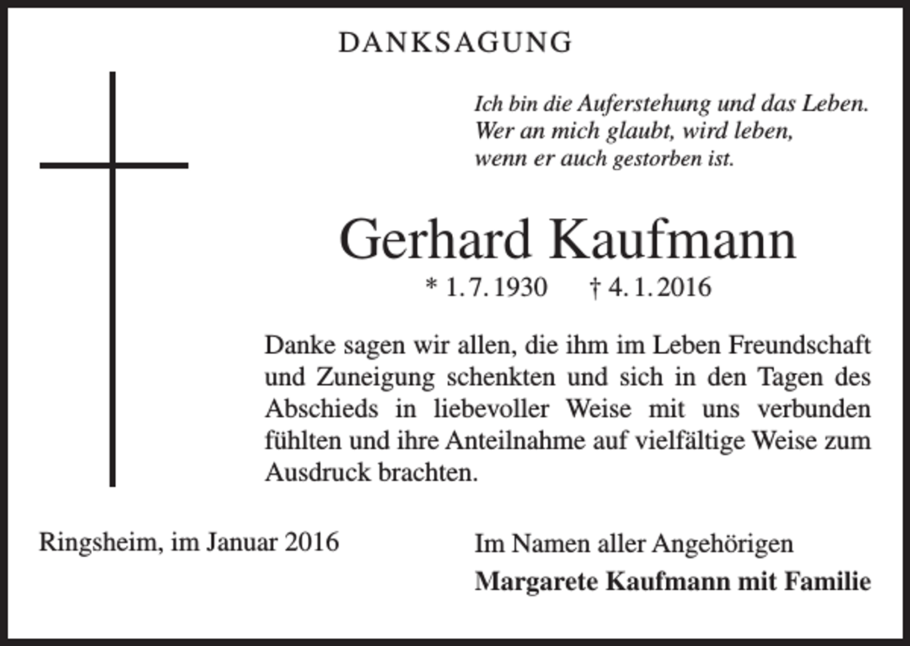 <p>DA N K S AG U N G<br />Ich bin die Auferstehung und das Leben.</p><p>Wer an mich glaubt, wird leben,<br />wenn er auch gestorben ist.</p><p>Gerhard Kaufmann<br />* 1. 7. 1930 † 4. 1. 2016<br />Danke sagen wir allen, die ihm im Leben Freundschaft<br />und Zuneigung schenkten und sich in den Tagen des<br />Abschieds in liebevoller Weise mit uns verbunden<br />­<br />­fühlten und ihre Anteilnahme auf vielfältige Weise zum<br />Ausdruck brachten.<br />Ringsheim, im Januar 2016</p><p>Im Namen aller Angehörigen<br />Margarete Kaufmann mit Familie</p>
