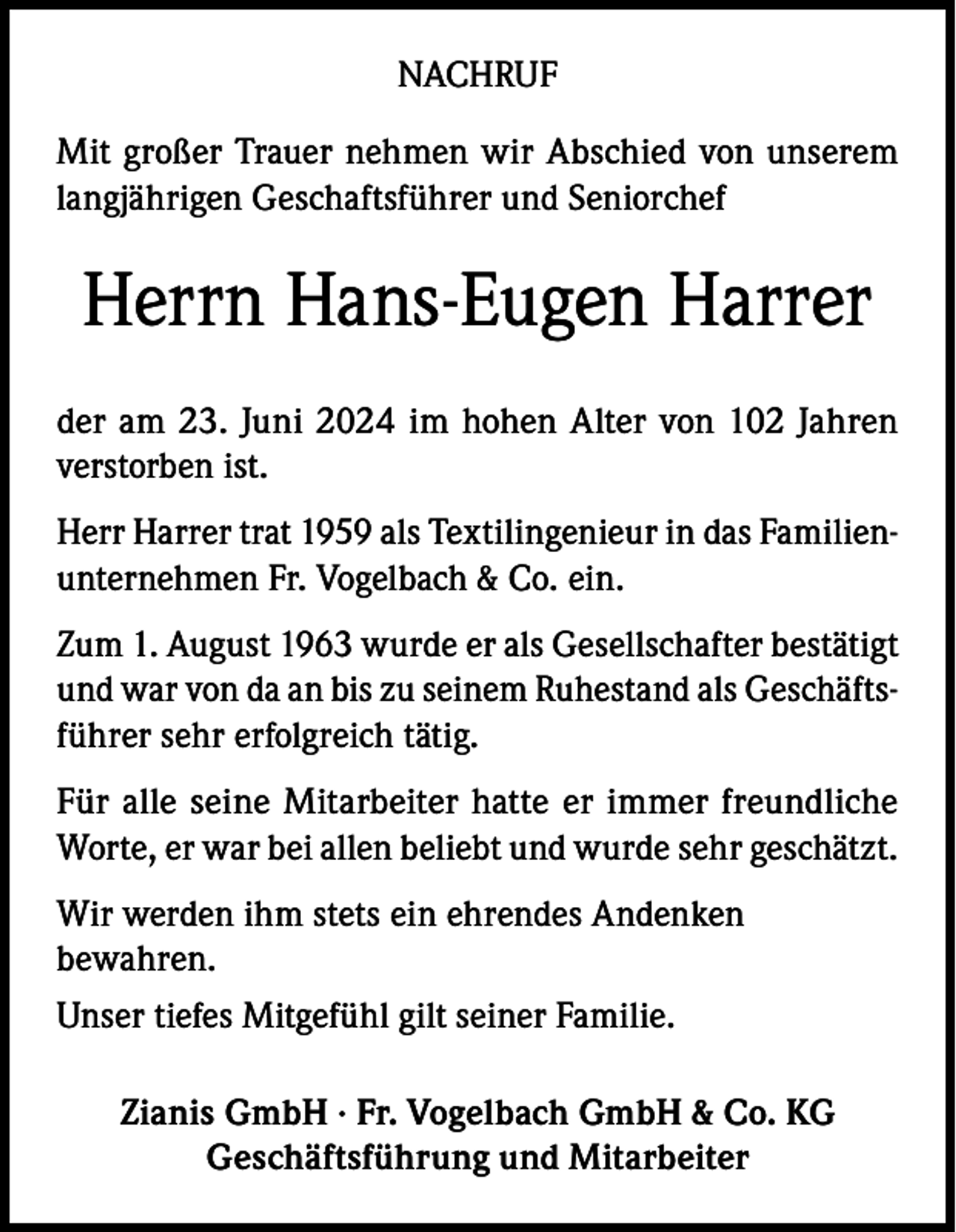 <p>NACHRUF<br />Mit großer Trauer nehmen wir Abschied von unserem<br />langjährigen Geschaftsführer und Seniorchef</p><p>Herrn Hans-Eugen Harrer<br />der am 23. Juni 2024 im hohen Alter von 102 Jahren<br />verstorben ist.<br />Herr Harrer trat 1959 als Textilingenieur in das Familienunternehmen Fr. Vogelbach &amp; Co. ein.<br />Zum 1. August 1963 wurde er als Gesellschafter bestätigt<br />und war von da an bis zu seinem Ruhestand als Geschäftsführer sehr erfolgreich tätig.<br />Für alle seine Mitarbeiter hatte er immer freundliche<br />Worte, er war bei allen beliebt und wurde sehr geschätzt.<br />Wir werden ihm stets ein ehrendes Andenken<br />bewahren.<br />Unser tiefes Mitgefühl gilt seiner Familie.<br />Zianis GmbH · Fr. Vogelbach GmbH &amp; Co. KG<br />Geschäftsführung und Mitarbeiter</p>