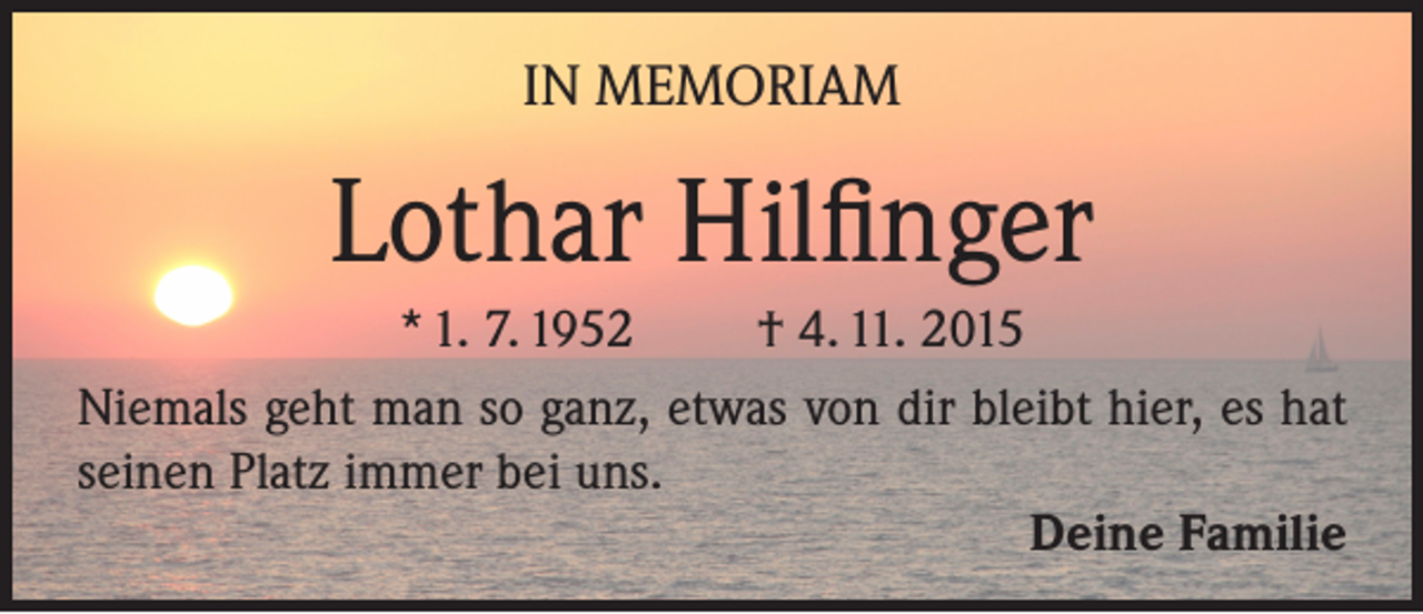 <p>IN MEMORIAM</p><p>Lothar Hilfinger<br />* 1. 7. 1952<br />† 4. 11. 2015<br />Niemals geht man so ganz, etwas von dir bleibt hier, es hat<br />seinen Platz immer bei uns.<br />Deine Familie</p>
