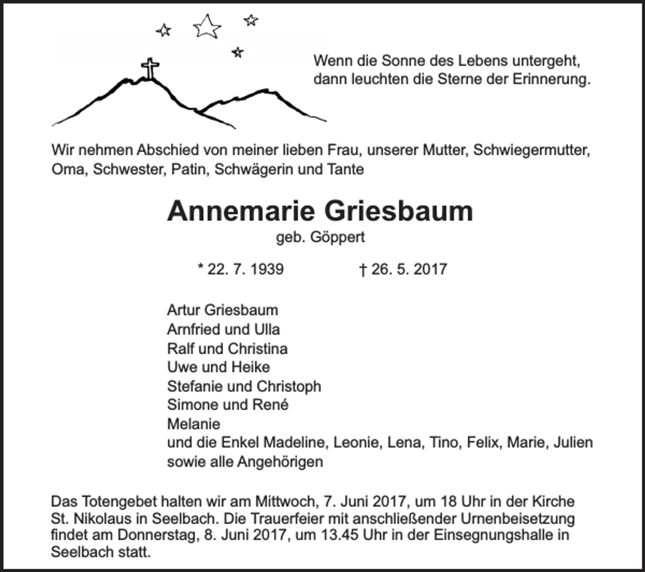 <p>Wenn die Sonne des Lebens untergeht,<br />dann leuchten die Sterne der Erinnerung.</p><p>Wir nehmen Abschied von meiner lieben Frau, unserer Mutter, Schwiegermutter,<br />Oma, Schwester, Patin, Schwägerin und Tante</p><p>Annemarie Griesbaum<br />geb. Göppert</p><p>* 22. 7. 1939</p><p>† 26. 5. 2017</p><p>Artur Griesbaum<br />Arnfried und Ulla<br />Ralf und Christina<br />Uwe und Heike<br />Stefanie und Christoph<br />Simone und René<br />Melanie<br />und die Enkel Madeline, Leonie, Lena, Tino, Felix, Marie, Julien<br />sowie alle Angehörigen<br />Das Totengebet halten wir am Mittwoch, 7. Juni 2017, um 18 Uhr in der Kirche<br />St. Nikolaus in Seelbach. Die Trauerfeier mit anschließender Urnenbeisetzung<br />findet am Donnerstag, 8. Juni 2017, um 13.45 Uhr in der Einsegnungshalle in<br />Seelbach statt.</p>