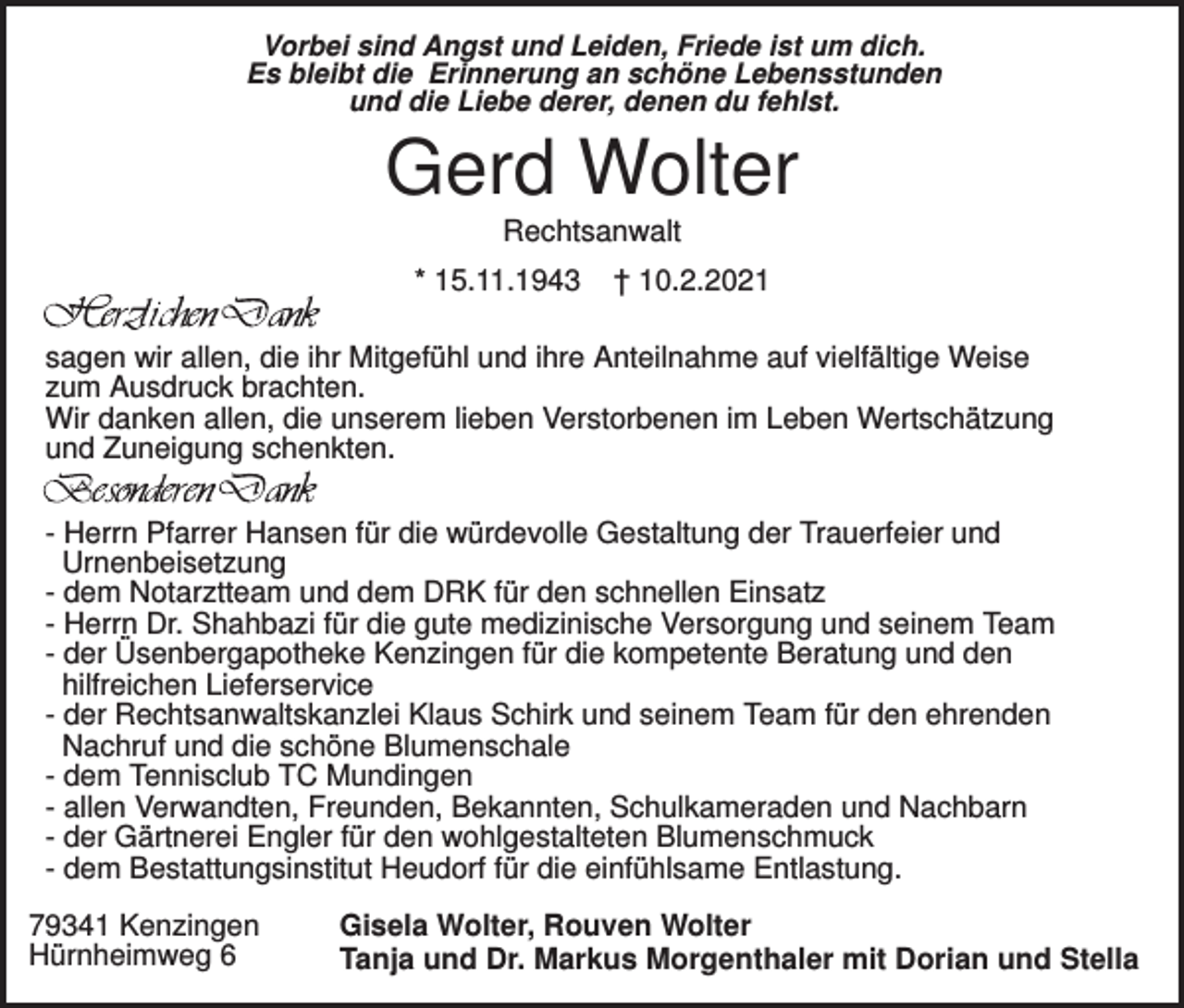 <p>Vorbei sind Angst und Leiden, Friede ist um dich.<br />Es bleibt die Erinnerung an schöne Lebensstunden<br />und die Liebe derer, denen du fehlst.</p><p>Gerd Wolter<br />Rechtsanwalt<br />* 15.11.1943</p><p>† 10.2.2021</p><p>sagen wir allen, die ihr Mitgefühl und ihre Anteilnahme auf vielfältige Weise<br />zum Ausdruck brachten.<br />Wir danken allen, die unserem lieben Verstorbenen im Leben Wertschätzung<br />und Zuneigung schenkten.<br />- Herrn Pfarrer Hansen für die würdevolle Gestaltung der Trauerfeier und<br />Urnenbeisetzung<br />- dem Notarztteam und dem DRK für den schnellen Einsatz<br />- Herrn Dr. Shahbazi für die gute medizinische Versorgung und seinem Team<br />- der Üsenbergapotheke Kenzingen für die kompetente Beratung und den<br />hilfreichen Lieferservice<br />- der Rechtsanwaltskanzlei Klaus Schirk und seinem Team für den ehrenden<br />Nachruf und die schöne Blumenschale<br />- dem Tennisclub TC Mundingen<br />- allen Verwandten, Freunden, Bekannten, Schulkameraden und Nachbarn<br />- der Gärtnerei Engler für den wohlgestalteten Blumenschmuck<br />- dem Bestattungsinstitut Heudorf für die einfühlsame Entlastung.<br />79341 Kenzingen<br />Hürnheimweg 6</p><p>Gisela Wolter, Rouven Wolter<br />Tanja und Dr. Markus Morgenthaler mit Dorian und Stella</p>